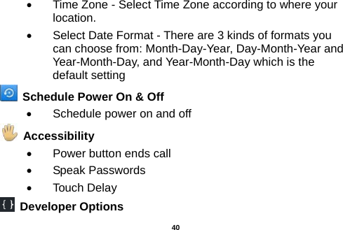  •  Time Zone - Select Time Zone according to where your location.   •  Select Date Format - There are 3 kinds of formats you can choose from: Month-Day-Year, Day-Month-Year and Year-Month-Day, and Year-Month-Day which is the default setting   Schedule Power On &amp; Off •  Schedule power on and off   Accessibility   •  Power button ends call •  Speak Passwords •  Touch Delay  Developer Options  40 