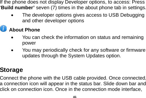  If the phone does not display Developer options, to access: Press ‘Build number’ seven (7) times in the about phone tab in settings.   •  The developer options gives access to USB Debugging and other developer options  About Phone   •  You can check the information on status and remaining power •  You may periodically check for any software or firmware updates through the System Updates option. Storage Connect the phone with the USB cable provided. Once connected, a connection icon will appear in the status bar. Slide down bar and click on connection icon. Once in the connection mode interface,  41 