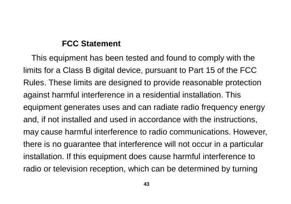   FCC Statement This equipment has been tested and found to comply with the limits for a Class B digital device, pursuant to Part 15 of the FCC Rules. These limits are designed to provide reasonable protection against harmful interference in a residential installation. This equipment generates uses and can radiate radio frequency energy and, if not installed and used in accordance with the instructions, may cause harmful interference to radio communications. However, there is no guarantee that interference will not occur in a particular installation. If this equipment does cause harmful interference to radio or television reception, which can be determined by turning  43 