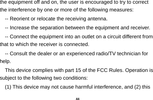  the equipment off and on, the user is encouraged to try to correct the interference by one or more of the following measures: -- Reorient or relocate the receiving antenna.     -- Increase the separation between the equipment and receiver.       -- Connect the equipment into an outlet on a circuit different from that to which the receiver is connected.     -- Consult the dealer or an experienced radio/TV technician for help. This device complies with part 15 of the FCC Rules. Operation is subject to the following two conditions: (1) This device may not cause harmful interference, and (2) this  44 