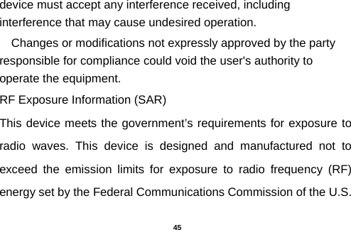  device must accept any interference received, including interference that may cause undesired operation. Changes or modifications not expressly approved by the party responsible for compliance could void the user&apos;s authority to operate the equipment. RF Exposure Information (SAR) This device meets the government’s requirements for exposure to radio waves. This device is designed and manufactured not to exceed the emission limits for exposure to radio frequency (RF) energy set by the Federal Communications Commission of the U.S.  45 