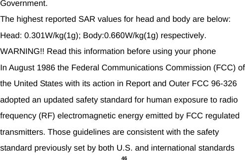 Government. The highest reported SAR values for head and body are below: Head: 0.301W/kg(1g); Body:0.660W/kg(1g) respectively. WARNING!! Read this information before using your phone In August 1986 the Federal Communications Commission (FCC) of the United States with its action in Report and Outer FCC 96-326 adopted an updated safety standard for human exposure to radio frequency (RF) electromagnetic energy emitted by FCC regulated transmitters. Those guidelines are consistent with the safety standard previously set by both U.S. and international standards  46 