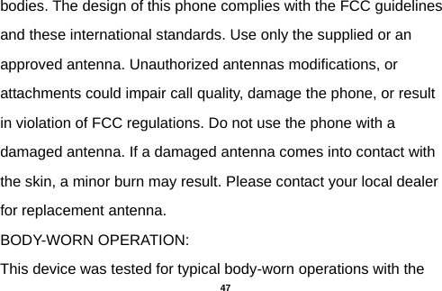  bodies. The design of this phone complies with the FCC guidelines and these international standards. Use only the supplied or an approved antenna. Unauthorized antennas modifications, or attachments could impair call quality, damage the phone, or result in violation of FCC regulations. Do not use the phone with a damaged antenna. If a damaged antenna comes into contact with the skin, a minor burn may result. Please contact your local dealer for replacement antenna. BODY-WORN OPERATION: This device was tested for typical body-worn operations with the  47 