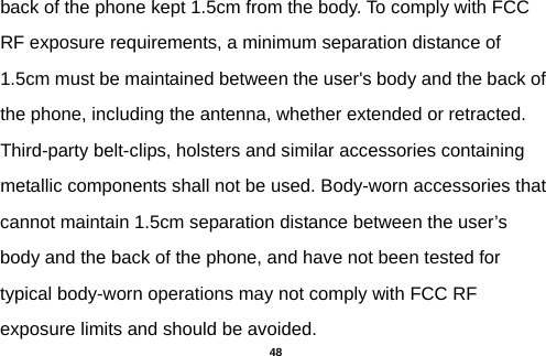  back of the phone kept 1.5cm from the body. To comply with FCC RF exposure requirements, a minimum separation distance of 1.5cm must be maintained between the user&apos;s body and the back of the phone, including the antenna, whether extended or retracted. Third-party belt-clips, holsters and similar accessories containing metallic components shall not be used. Body-worn accessories that cannot maintain 1.5cm separation distance between the user’s body and the back of the phone, and have not been tested for typical body-worn operations may not comply with FCC RF exposure limits and should be avoided.  48 