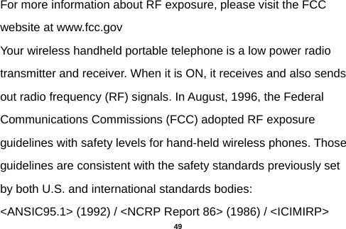  For more information about RF exposure, please visit the FCC website at www.fcc.gov Your wireless handheld portable telephone is a low power radio transmitter and receiver. When it is ON, it receives and also sends out radio frequency (RF) signals. In August, 1996, the Federal Communications Commissions (FCC) adopted RF exposure guidelines with safety levels for hand-held wireless phones. Those guidelines are consistent with the safety standards previously set by both U.S. and international standards bodies: &lt;ANSIC95.1&gt; (1992) / &lt;NCRP Report 86&gt; (1986) / &lt;ICIMIRP&gt;  49 