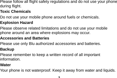  Please follow all flight safety regulations and do not use your phone during flight. Toxic Chemicals Do not use your mobile phone around fuels or chemicals. Explosion Hazard Please observe related limitations and do not use your mobile phone around an area where explosions may occur. Accessories and Batteries Please use only Blu authorized accessories and batteries. Backup Please remember to keep a written record of all important information. Water   Your phone is not waterproof. Keep it away from water and liquids.   5 