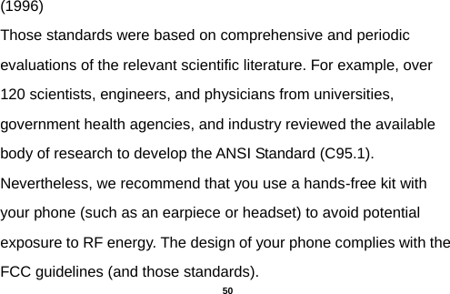  (1996) Those standards were based on comprehensive and periodic evaluations of the relevant scientific literature. For example, over 120 scientists, engineers, and physicians from universities, government health agencies, and industry reviewed the available body of research to develop the ANSI Standard (C95.1). Nevertheless, we recommend that you use a hands-free kit with your phone (such as an earpiece or headset) to avoid potential exposure to RF energy. The design of your phone complies with the FCC guidelines (and those standards).  50 