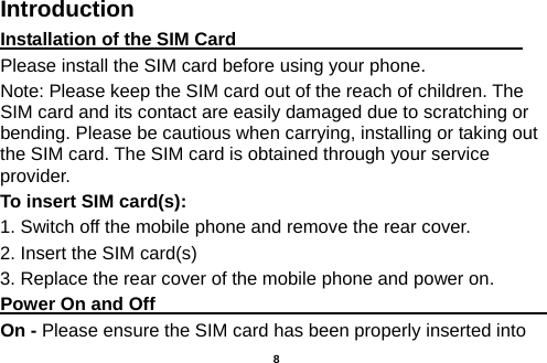  Introduction Installation of the SIM Card                                Please install the SIM card before using your phone. Note: Please keep the SIM card out of the reach of children. The SIM card and its contact are easily damaged due to scratching or bending. Please be cautious when carrying, installing or taking out the SIM card. The SIM card is obtained through your service provider. To insert SIM card(s): 1. Switch off the mobile phone and remove the rear cover.   2. Insert the SIM card(s) 3. Replace the rear cover of the mobile phone and power on. Power On and Off                                                                                         On - Please ensure the SIM card has been properly inserted into    8 