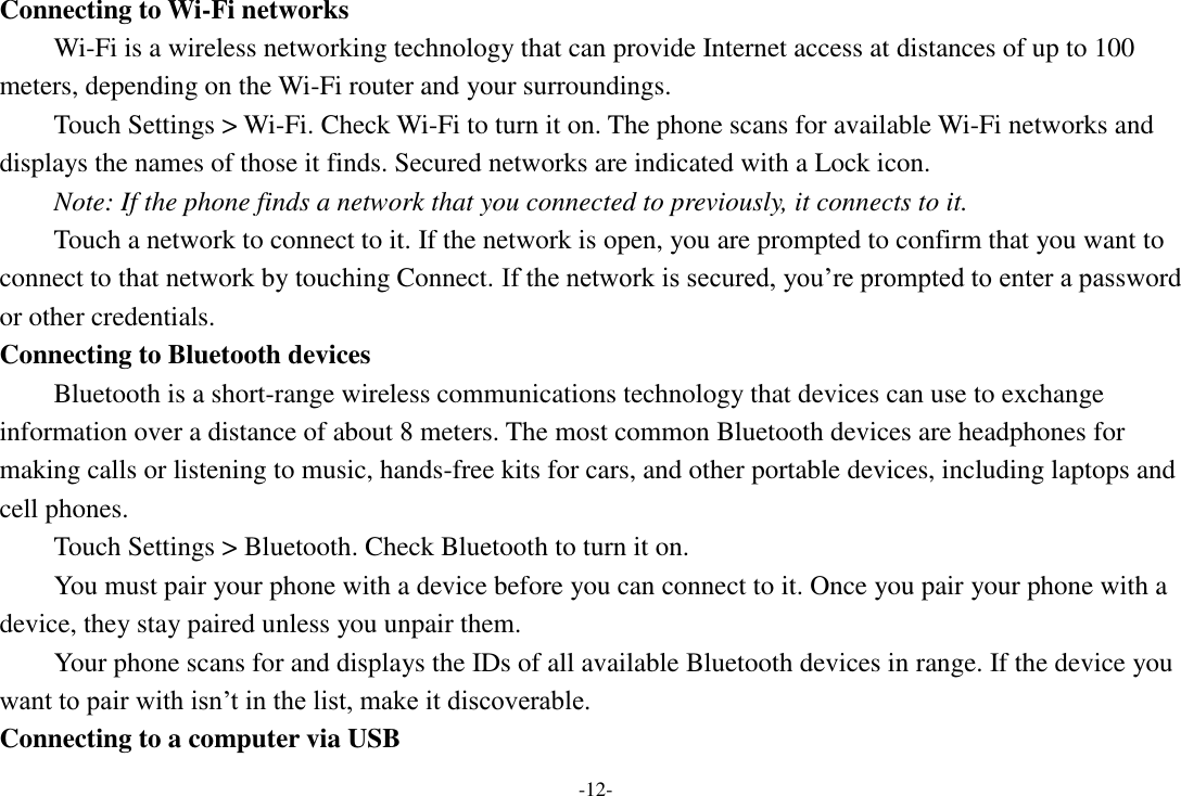 -12- Connecting to Wi-Fi networks Wi-Fi is a wireless networking technology that can provide Internet access at distances of up to 100 meters, depending on the Wi-Fi router and your surroundings.   Touch Settings &gt; Wi-Fi. Check Wi-Fi to turn it on. The phone scans for available Wi-Fi networks and displays the names of those it finds. Secured networks are indicated with a Lock icon.   Note: If the phone finds a network that you connected to previously, it connects to it. Touch a network to connect to it. If the network is open, you are prompted to confirm that you want to connect to that network by touching Connect. If the network is secured, you’re prompted to enter a password or other credentials. Connecting to Bluetooth devices Bluetooth is a short-range wireless communications technology that devices can use to exchange information over a distance of about 8 meters. The most common Bluetooth devices are headphones for making calls or listening to music, hands-free kits for cars, and other portable devices, including laptops and cell phones.       Touch Settings &gt; Bluetooth. Check Bluetooth to turn it on.     You must pair your phone with a device before you can connect to it. Once you pair your phone with a device, they stay paired unless you unpair them.     Your phone scans for and displays the IDs of all available Bluetooth devices in range. If the device you want to pair with isn’t in the list, make it discoverable.   Connecting to a computer via USB 