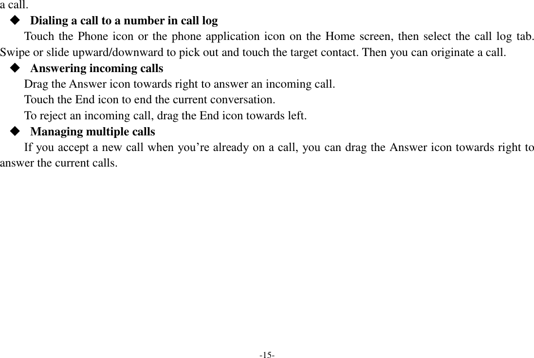 -15- a call.  Dialing a call to a number in call log Touch the Phone icon or the phone application icon on the Home screen, then select the call log tab. Swipe or slide upward/downward to pick out and touch the target contact. Then you can originate a call.  Answering incoming calls Drag the Answer icon towards right to answer an incoming call. Touch the End icon to end the current conversation. To reject an incoming call, drag the End icon towards left.  Managing multiple calls If you accept a new call when you’re already on a call, you can drag the Answer icon towards right to answer the current calls.         