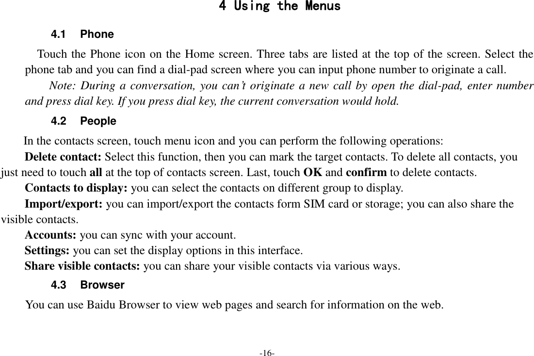 -16- 4 Using the Menus 4.1  Phone   Touch the Phone icon on the Home screen. Three tabs are listed at the top of the screen. Select the phone tab and you can find a dial-pad screen where you can input phone number to originate a call.     Note: During a conversation, you can’t originate a new call by open the dial-pad, enter number and press dial key. If you press dial key, the current conversation would hold.   4.2  People   In the contacts screen, touch menu icon and you can perform the following operations: Delete contact: Select this function, then you can mark the target contacts. To delete all contacts, you just need to touch all at the top of contacts screen. Last, touch OK and confirm to delete contacts.   Contacts to display: you can select the contacts on different group to display. Import/export: you can import/export the contacts form SIM card or storage; you can also share the visible contacts. Accounts: you can sync with your account. Settings: you can set the display options in this interface. Share visible contacts: you can share your visible contacts via various ways. 4.3  Browser You can use Baidu Browser to view web pages and search for information on the web. 