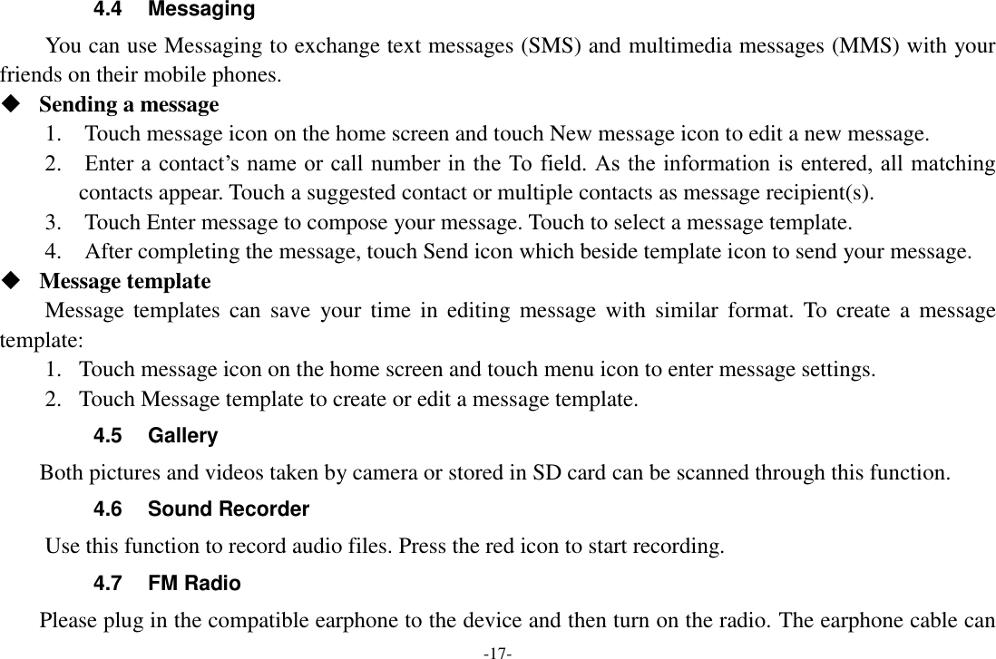 -17- 4.4  Messaging You can use Messaging to exchange text messages (SMS) and multimedia messages (MMS) with your friends on their mobile phones.  Sending a message   1.    Touch message icon on the home screen and touch New message icon to edit a new message.     2.    Enter a contact’s name or call number in the To field. As the information is entered, all matching contacts appear. Touch a suggested contact or multiple contacts as message recipient(s).     3.    Touch Enter message to compose your message. Touch to select a message template.     4.    After completing the message, touch Send icon which beside template icon to send your message.    Message template   Message templates  can  save  your  time  in  editing  message  with  similar  format.  To  create  a  message template:   1. Touch message icon on the home screen and touch menu icon to enter message settings.   2. Touch Message template to create or edit a message template.   4.5  Gallery     Both pictures and videos taken by camera or stored in SD card can be scanned through this function. 4.6  Sound Recorder Use this function to record audio files. Press the red icon to start recording. 4.7  FM Radio     Please plug in the compatible earphone to the device and then turn on the radio. The earphone cable can 