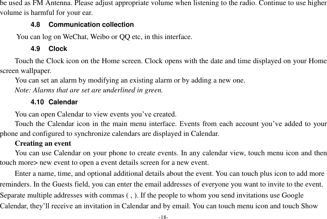 -18- be used as FM Antenna. Please adjust appropriate volume when listening to the radio. Continue to use higher volume is harmful for your ear. 4.8  Communication collection      You can log on WeChat, Weibo or QQ etc, in this interface.   4.9  Clock Touch the Clock icon on the Home screen. Clock opens with the date and time displayed on your Home screen wallpaper. You can set an alarm by modifying an existing alarm or by adding a new one.   Note: Alarms that are set are underlined in green. 4.10  Calendar You can open Calendar to view events you’ve created.   Touch the Calendar icon in the main menu interface. Events from each account you’ve added  to your phone and configured to synchronize calendars are displayed in Calendar.     Creating an event You can use Calendar on your phone to create events. In any calendar view, touch menu icon and then touch more&gt; new event to open a event details screen for a new event.   Enter a name, time, and optional additional details about the event. You can touch plus icon to add more reminders. In the Guests field, you can enter the email addresses of everyone you want to invite to the event. Separate multiple addresses with commas ( , ). If the people to whom you send invitations use Google Calendar, they’ll receive an invitation in Calendar and by email. You can touch menu icon and touch Show 