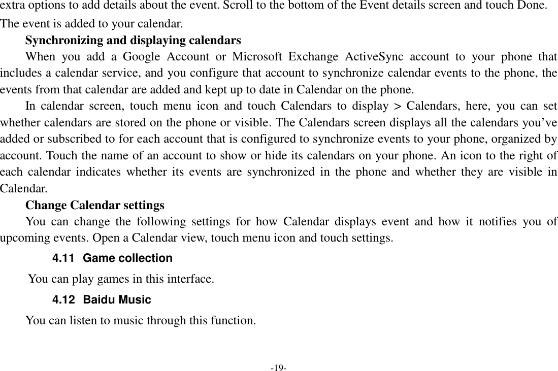 -19- extra options to add details about the event. Scroll to the bottom of the Event details screen and touch Done. The event is added to your calendar. Synchronizing and displaying calendars     When  you  add  a  Google  Account  or  Microsoft  Exchange  ActiveSync  account  to  your  phone  that includes a calendar service, and you configure that account to synchronize calendar events to the phone, the events from that calendar are added and kept up to date in Calendar on the phone.     In  calendar  screen,  touch  menu  icon  and  touch  Calendars  to  display  &gt;  Calendars,  here,  you  can  set whether calendars are stored on the phone or visible. The Calendars screen displays all the calendars you’ve added or subscribed to for each account that is configured to synchronize events to your phone, organized by account. Touch the name of an account to show or hide its calendars on your phone. An icon to the right of each calendar  indicates  whether its  events  are synchronized  in the  phone  and whether they are  visible  in Calendar.     Change Calendar settings You  can  change  the  following  settings  for  how  Calendar  displays  event  and  how  it  notifies  you  of upcoming events. Open a Calendar view, touch menu icon and touch settings. 4.11  Game collection        You can play games in this interface. 4.12  Baidu Music     You can listen to music through this function. 