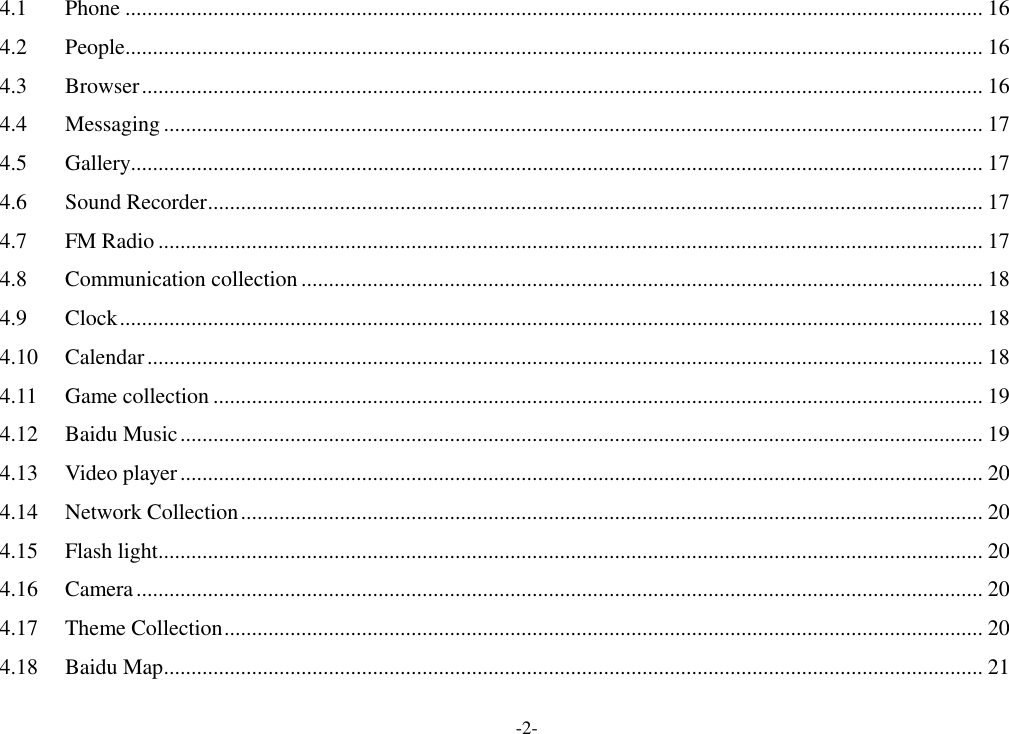 -2- 4.1 Phone ............................................................................................................................................................ 16 4.2 People ............................................................................................................................................................ 16 4.3 Browser ......................................................................................................................................................... 16 4.4 Messaging ..................................................................................................................................................... 17 4.5 Gallery........................................................................................................................................................... 17 4.6 Sound Recorder ............................................................................................................................................. 17 4.7 FM Radio ...................................................................................................................................................... 17 4.8 Communication collection ............................................................................................................................ 18 4.9 Clock ............................................................................................................................................................. 18 4.10 Calendar ........................................................................................................................................................ 18 4.11 Game collection ............................................................................................................................................ 19 4.12 Baidu Music .................................................................................................................................................. 19 4.13 Video player .................................................................................................................................................. 20 4.14 Network Collection ....................................................................................................................................... 20 4.15 Flash light...................................................................................................................................................... 20 4.16 Camera .......................................................................................................................................................... 20 4.17 Theme Collection .......................................................................................................................................... 20 4.18 Baidu Map ..................................................................................................................................................... 21 