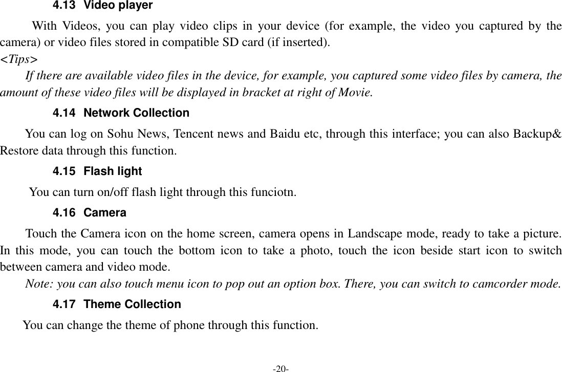 -20- 4.13  Video player With  Videos,  you  can  play video  clips in  your device  (for  example,  the video  you captured  by  the camera) or video files stored in compatible SD card (if inserted). &lt;Tips&gt; If there are available video files in the device, for example, you captured some video files by camera, the amount of these video files will be displayed in bracket at right of Movie. 4.14  Network Collection     You can log on Sohu News, Tencent news and Baidu etc, through this interface; you can also Backup&amp; Restore data through this function. 4.15  Flash light       You can turn on/off flash light through this funciotn. 4.16  Camera Touch the Camera icon on the home screen, camera opens in Landscape mode, ready to take a picture. In  this  mode,  you  can  touch  the  bottom  icon  to  take  a  photo,  touch  the  icon  beside  start  icon  to  switch between camera and video mode.   Note: you can also touch menu icon to pop out an option box. There, you can switch to camcorder mode. 4.17  Theme Collection     You can change the theme of phone through this function.   