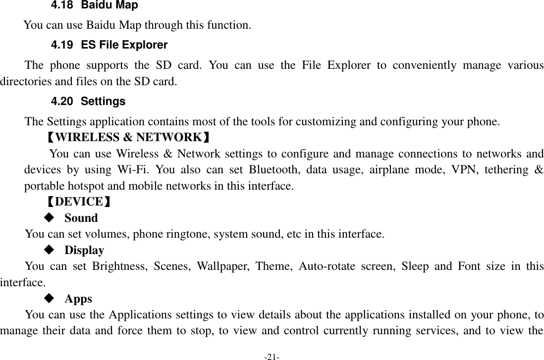 -21- 4.18  Baidu Map     You can use Baidu Map through this function.   4.19  ES File Explorer     The  phone  supports  the  SD  card.  You  can  use  the  File  Explorer  to  conveniently  manage  various directories and files on the SD card. 4.20  Settings The Settings application contains most of the tools for customizing and configuring your phone. 【WIRELESS &amp; NETWORK】     You can use Wireless &amp; Network settings to configure and manage connections to networks and devices  by  using  Wi-Fi.  You  also  can  set Bluetooth,  data  usage,  airplane  mode,  VPN,  tethering  &amp; portable hotspot and mobile networks in this interface.       【DEVICE】  Sound You can set volumes, phone ringtone, system sound, etc in this interface.  Display You  can  set  Brightness,  Scenes,  Wallpaper,  Theme,  Auto-rotate  screen,  Sleep  and  Font  size  in  this interface.    Apps You can use the Applications settings to view details about the applications installed on your phone, to manage their data and force them to stop, to view and control currently running services, and to view the 