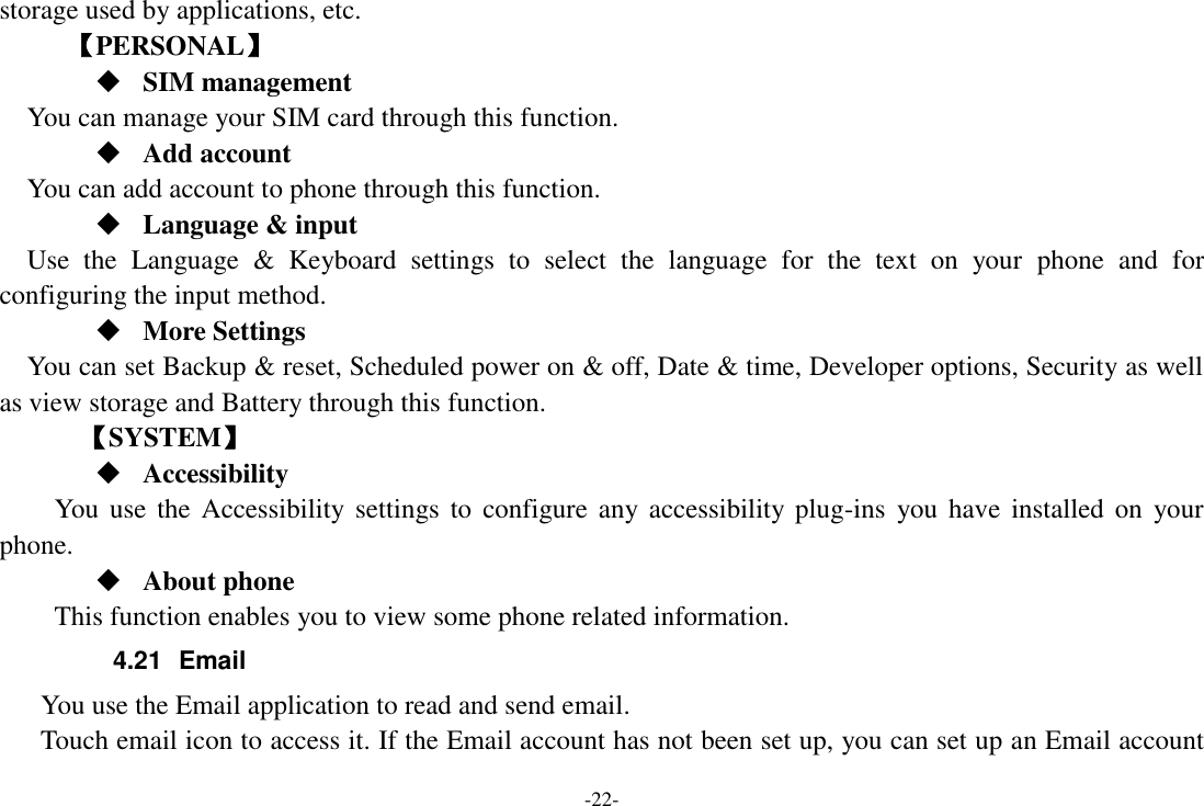 -22- storage used by applications, etc.      【PERSONAL】  SIM management    You can manage your SIM card through this function.  Add account   You can add account to phone through this function.  Language &amp; input Use  the  Language  &amp;  Keyboard  settings  to  select  the  language  for  the  text  on  your  phone  and  for configuring the input method.  More Settings You can set Backup &amp; reset, Scheduled power on &amp; off, Date &amp; time, Developer options, Security as well as view storage and Battery through this function.    【SYSTEM】  Accessibility You  use  the Accessibility settings  to configure any accessibility plug-ins  you have  installed  on  your phone.  About phone   This function enables you to view some phone related information. 4.21  Email You use the Email application to read and send email.       Touch email icon to access it. If the Email account has not been set up, you can set up an Email account 