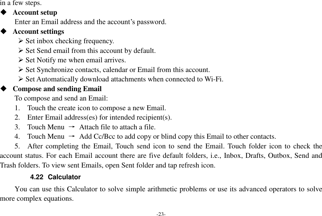 -23- in a few steps.  Account setup   Enter an Email address and the account’s password.    Account settings    Set inbox checking frequency.    Set Send email from this account by default.    Set Notify me when email arrives.    Set Synchronize contacts, calendar or Email from this account.    Set Automatically download attachments when connected to Wi-Fi.  Compose and sending Email   To compose and send an Email:   1.    Touch the create icon to compose a new Email.   2.    Enter Email address(es) for intended recipient(s).     3.    Touch Menu  →  Attach file to attach a file.     4.    Touch Menu  →  Add Cc/Bcc to add copy or blind copy this Email to other contacts.     5.    After completing the  Email, Touch  send icon to  send the Email.  Touch folder  icon to  check the account status. For each Email account there are five default folders, i.e., Inbox, Drafts, Outbox, Send and Trash folders. To view sent Emails, open Sent folder and tap refresh icon.   4.22  Calculator     You can use this Calculator to solve simple arithmetic problems or use its advanced operators to solve more complex equations. 