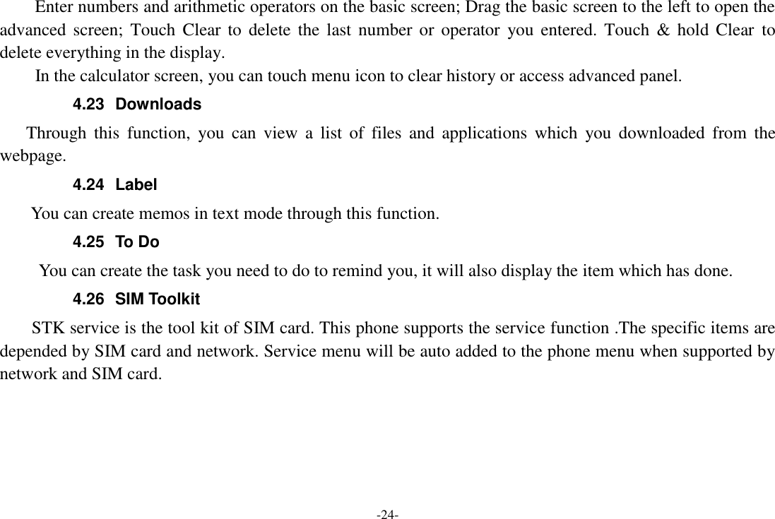 -24-     Enter numbers and arithmetic operators on the basic screen; Drag the basic screen to the left to open the advanced screen;  Touch  Clear  to  delete  the  last  number or  operator  you  entered. Touch  &amp; hold  Clear  to delete everything in the display.     In the calculator screen, you can touch menu icon to clear history or access advanced panel. 4.23  Downloads Through  this  function,  you  can  view  a  list  of  files  and  applications  which  you  downloaded  from  the webpage.   4.24  Label  You can create memos in text mode through this function. 4.25  To Do      You can create the task you need to do to remind you, it will also display the item which has done. 4.26  SIM Toolkit STK service is the tool kit of SIM card. This phone supports the service function .The specific items are depended by SIM card and network. Service menu will be auto added to the phone menu when supported by network and SIM card.      