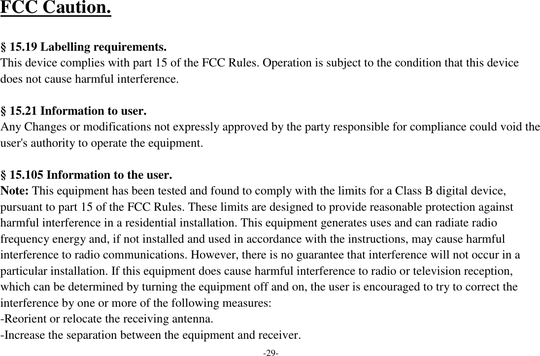 -29- FCC Caution.    § 15.19 Labelling requirements.   This device complies with part 15 of the FCC Rules. Operation is subject to the condition that this device does not cause harmful interference.    § 15.21 Information to user. Any Changes or modifications not expressly approved by the party responsible for compliance could void the user&apos;s authority to operate the equipment.    § 15.105 Information to the user. Note: This equipment has been tested and found to comply with the limits for a Class B digital device, pursuant to part 15 of the FCC Rules. These limits are designed to provide reasonable protection against harmful interference in a residential installation. This equipment generates uses and can radiate radio frequency energy and, if not installed and used in accordance with the instructions, may cause harmful interference to radio communications. However, there is no guarantee that interference will not occur in a particular installation. If this equipment does cause harmful interference to radio or television reception, which can be determined by turning the equipment off and on, the user is encouraged to try to correct the interference by one or more of the following measures: -Reorient or relocate the receiving antenna. -Increase the separation between the equipment and receiver. 