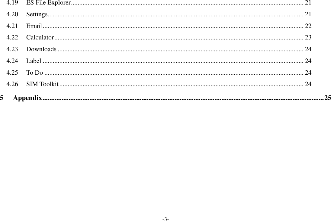 -3- 4.19 ES File Explorer ............................................................................................................................................ 21 4.20 Settings .......................................................................................................................................................... 21 4.21 Email ............................................................................................................................................................. 22 4.22 Calculator ...................................................................................................................................................... 23 4.23 Downloads .................................................................................................................................................... 24 4.24 Label ............................................................................................................................................................. 24 4.25 To Do ............................................................................................................................................................ 24 4.26 SIM Toolkit ................................................................................................................................................... 24 5 Appendix .................................................................................................................................................................. 25            