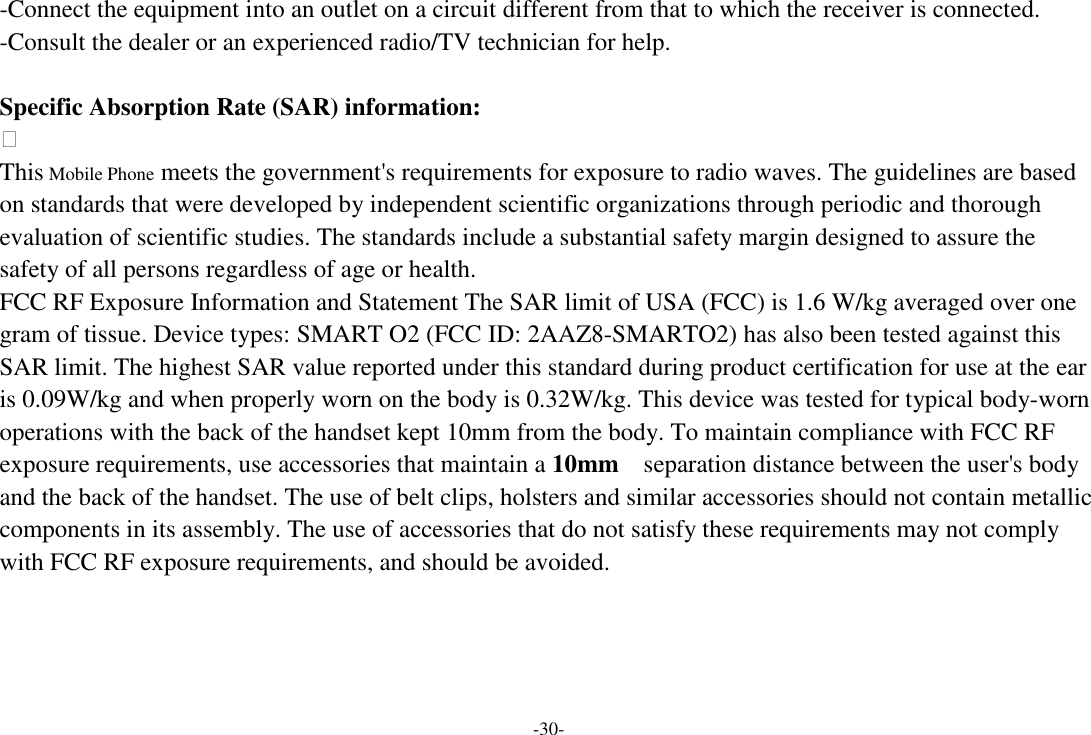 -30- -Connect the equipment into an outlet on a circuit different from that to which the receiver is connected. -Consult the dealer or an experienced radio/TV technician for help.  Specific Absorption Rate (SAR) information:  This Mobile Phone meets the government&apos;s requirements for exposure to radio waves. The guidelines are based on standards that were developed by independent scientific organizations through periodic and thorough evaluation of scientific studies. The standards include a substantial safety margin designed to assure the safety of all persons regardless of age or health. FCC RF Exposure Information and Statement The SAR limit of USA (FCC) is 1.6 W/kg averaged over one gram of tissue. Device types: SMART O2 (FCC ID: 2AAZ8-SMARTO2) has also been tested against this SAR limit. The highest SAR value reported under this standard during product certification for use at the ear is 0.09W/kg and when properly worn on the body is 0.32W/kg. This device was tested for typical body-worn operations with the back of the handset kept 10mm from the body. To maintain compliance with FCC RF exposure requirements, use accessories that maintain a 10mm  separation distance between the user&apos;s body and the back of the handset. The use of belt clips, holsters and similar accessories should not contain metallic components in its assembly. The use of accessories that do not satisfy these requirements may not comply with FCC RF exposure requirements, and should be avoided.     