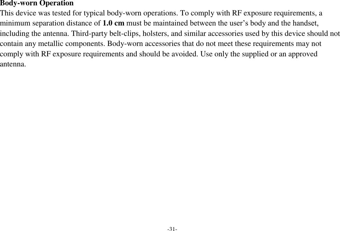 -31- Body-worn Operation This device was tested for typical body-worn operations. To comply with RF exposure requirements, a minimum separation distance of 1.0 cm must be maintained between the user’s body and the handset, including the antenna. Third-party belt-clips, holsters, and similar accessories used by this device should not contain any metallic components. Body-worn accessories that do not meet these requirements may not comply with RF exposure requirements and should be avoided. Use only the supplied or an approved antenna.   
