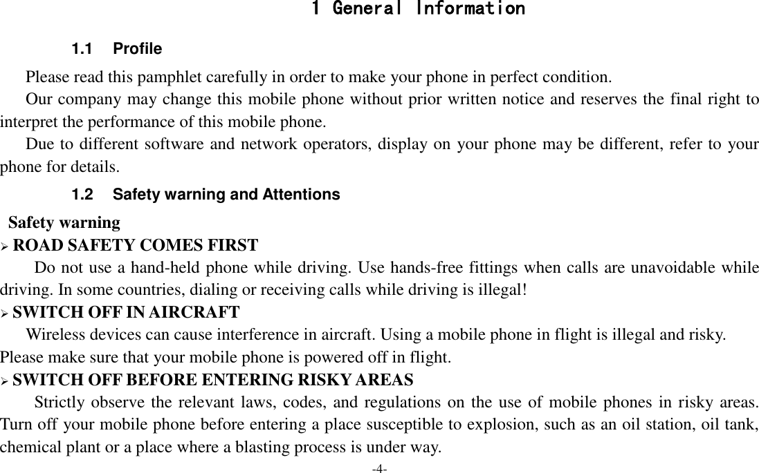 -4-  1 General Information 1.1  Profile    Please read this pamphlet carefully in order to make your phone in perfect condition.    Our company may change this mobile phone without prior written notice and reserves the final right to interpret the performance of this mobile phone.    Due to different software and network operators, display on your phone may be different, refer to your phone for details. 1.2  Safety warning and Attentions  Safety warning  ROAD SAFETY COMES FIRST Do not use a hand-held phone while driving. Use hands-free fittings when calls are unavoidable while driving. In some countries, dialing or receiving calls while driving is illegal!  SWITCH OFF IN AIRCRAFT Wireless devices can cause interference in aircraft. Using a mobile phone in flight is illegal and risky.     Please make sure that your mobile phone is powered off in flight.  SWITCH OFF BEFORE ENTERING RISKY AREAS Strictly observe the relevant laws, codes, and regulations on the use of mobile phones in risky areas. Turn off your mobile phone before entering a place susceptible to explosion, such as an oil station, oil tank, chemical plant or a place where a blasting process is under way. 