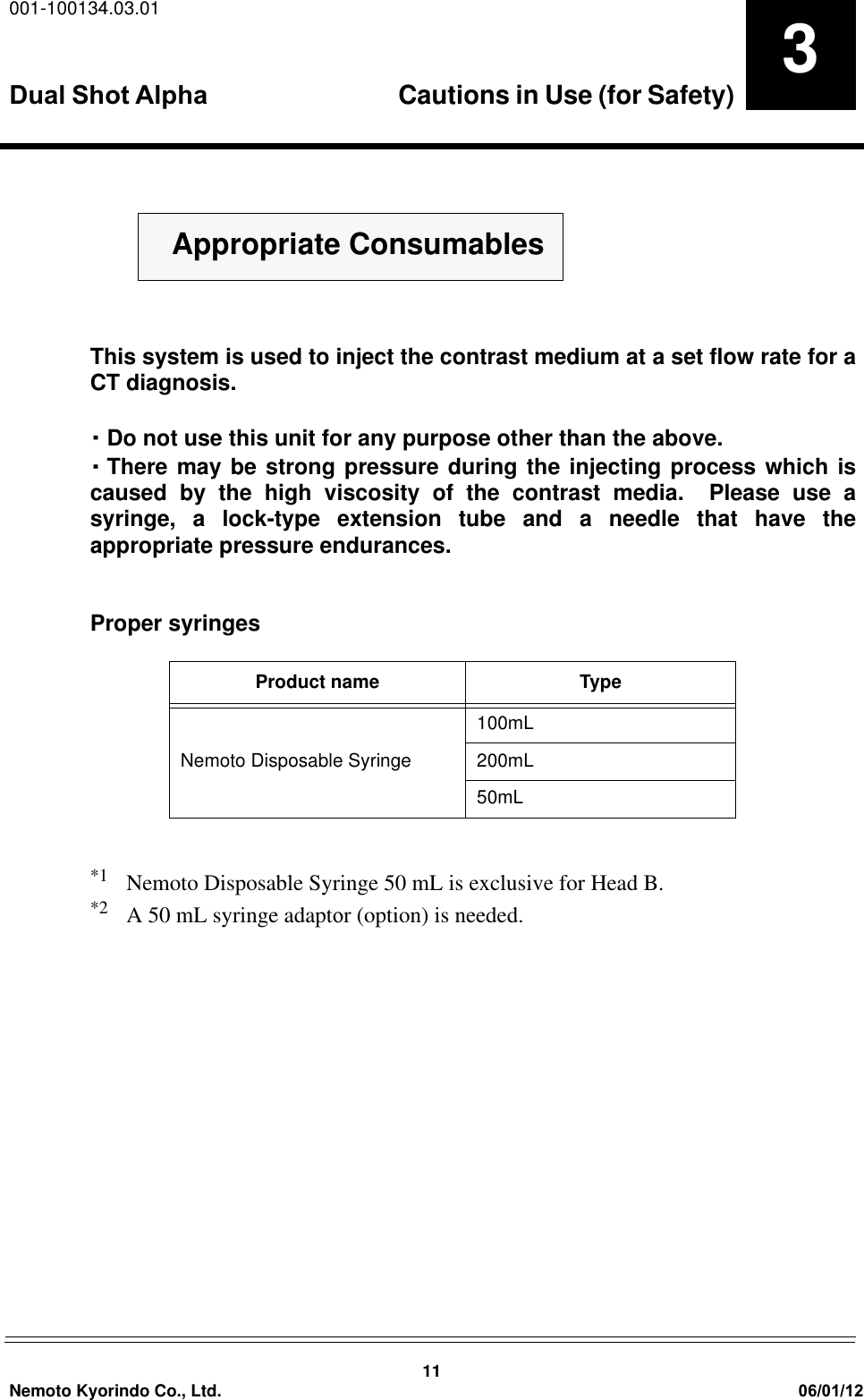 001-100134.03.01Dual Shot Alpha Cautions in Use (for Safety) 11Nemoto Kyorindo Co., Ltd. 06/01/123This system is used to inject the contrast medium at a set flow rate for aCT diagnosis.࡮Do not use this unit for any purpose other than the above.࡮There may be strong pressure during the injecting process which iscaused by the high viscosity of the contrast media.  Please use asyringe, a lock-type extension tube and a needle that have theappropriate pressure endurances.Proper syringes*1 Nemoto Disposable Syringe 50 mL is exclusive for Head B.*2 A 50 mL syringe adaptor (option) is needed.Product name TypeNemoto Disposable Syringe100mL200mL50mLޓޓAppropriate Consumables