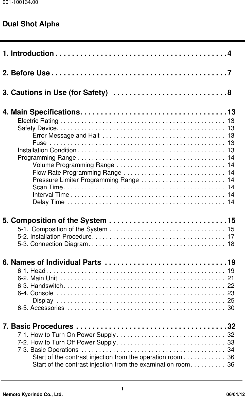 001-100134.00Dual Shot Alpha1Nemoto Kyorindo Co., Ltd. 06/01/121. Introduction . . . . . . . . . . . . . . . . . . . . . . . . . . . . . . . . . . . . . . . . . .42. Before Use . . . . . . . . . . . . . . . . . . . . . . . . . . . . . . . . . . . . . . . . . . .73. Cautions in Use (for Safety)   . . . . . . . . . . . . . . . . . . . . . . . . . . . .84. Main Specifications. . . . . . . . . . . . . . . . . . . . . . . . . . . . . . . . . . . .13Electric Rating . . . . . . . . . . . . . . . . . . . . . . . . . . . . . . . . . . . . . . . . . . . . . . .  13Safety Device. . . . . . . . . . . . . . . . . . . . . . . . . . . . . . . . . . . . . . . . . . . . . . . .  13Error Message and Halt  . . . . . . . . . . . . . . . . . . . . . . . . . . . . . . . . . . .  13Fuse  . . . . . . . . . . . . . . . . . . . . . . . . . . . . . . . . . . . . . . . . . . . . . . . . . .  13Installation Condition . . . . . . . . . . . . . . . . . . . . . . . . . . . . . . . . . . . . . . . . . .  13Programming Range . . . . . . . . . . . . . . . . . . . . . . . . . . . . . . . . . . . . . . . . . .  14Volume Programming Range . . . . . . . . . . . . . . . . . . . . . . . . . . . . . . .  14Flow Rate Programming Range . . . . . . . . . . . . . . . . . . . . . . . . . . . . .  14Pressure Limiter Programming Range . . . . . . . . . . . . . . . . . . . . . . . .  14Scan Time. . . . . . . . . . . . . . . . . . . . . . . . . . . . . . . . . . . . . . . . . . . . . .  14Interval Time . . . . . . . . . . . . . . . . . . . . . . . . . . . . . . . . . . . . . . . . . . . .  14Delay Time . . . . . . . . . . . . . . . . . . . . . . . . . . . . . . . . . . . . . . . . . . . . .  145. Composition of the System . . . . . . . . . . . . . . . . . . . . . . . . . . . . .155-1.Composition of the System . . . . . . . . . . . . . . . . . . . . . . . . . . . . . . . . .  155-2. Installation Procedure. . . . . . . . . . . . . . . . . . . . . . . . . . . . . . . . . . . . . .  175-3. Connection Diagram. . . . . . . . . . . . . . . . . . . . . . . . . . . . . . . . . . . . . . .  186. Names of Individual Parts  . . . . . . . . . . . . . . . . . . . . . . . . . . . . . .196-1. Head. . . . . . . . . . . . . . . . . . . . . . . . . . . . . . . . . . . . . . . . . . . . . . . . . . .  196-2. Main Unit  . . . . . . . . . . . . . . . . . . . . . . . . . . . . . . . . . . . . . . . . . . . . . . .  216-3. Handswitch. . . . . . . . . . . . . . . . . . . . . . . . . . . . . . . . . . . . . . . . . . . . . .  226-4. Console  . . . . . . . . . . . . . . . . . . . . . . . . . . . . . . . . . . . . . . . . . . . . . . . .  23Display  . . . . . . . . . . . . . . . . . . . . . . . . . . . . . . . . . . . . . . . . . . . . . . . .  256-5. Accessories  . . . . . . . . . . . . . . . . . . . . . . . . . . . . . . . . . . . . . . . . . . . . .  307. Basic Procedures . . . . . . . . . . . . . . . . . . . . . . . . . . . . . . . . . . . . .327-1. How to Turn On Power Supply. . . . . . . . . . . . . . . . . . . . . . . . . . . . . . .  327-2. How to Turn Off Power Supply. . . . . . . . . . . . . . . . . . . . . . . . . . . . . . .  337-3. Basic Operations  . . . . . . . . . . . . . . . . . . . . . . . . . . . . . . . . . . . . . . . . .  34Start of the contrast injection from the operation room . . . . . . . . . . . .  36Start of the contrast injection from the examination room. . . . . . . . . .  36