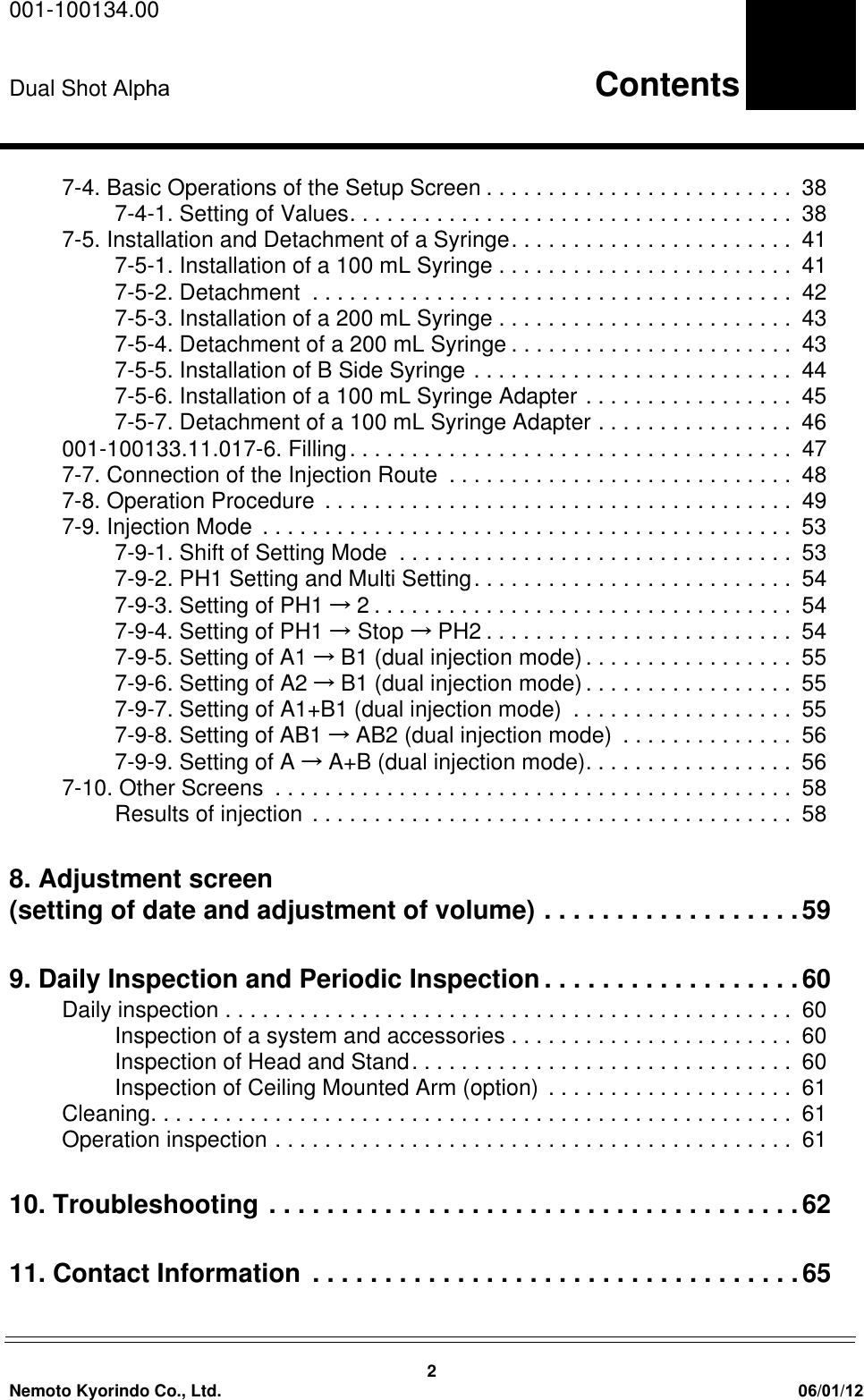 001-100134.00Dual Shot  Alpha                                                                     Contents2Nemoto Kyorindo Co., Ltd. 06/01/127-4. Basic Operations of the Setup Screen . . . . . . . . . . . . . . . . . . . . . . . . .  387-4-1. Setting of Values. . . . . . . . . . . . . . . . . . . . . . . . . . . . . . . . . . . .  387-5. Installation and Detachment of a Syringe. . . . . . . . . . . . . . . . . . . . . . .  417-5-1. Installation of a 100 mL Syringe . . . . . . . . . . . . . . . . . . . . . . . .  417-5-2. Detachment  . . . . . . . . . . . . . . . . . . . . . . . . . . . . . . . . . . . . . . .  427-5-3. Installation of a 200 mL Syringe . . . . . . . . . . . . . . . . . . . . . . . .  437-5-4. Detachment of a 200 mL Syringe . . . . . . . . . . . . . . . . . . . . . . .  437-5-5. Installation of B Side Syringe . . . . . . . . . . . . . . . . . . . . . . . . . .  447-5-6. Installation of a 100 mL Syringe Adapter . . . . . . . . . . . . . . . . .  457-5-7. Detachment of a 100 mL Syringe Adapter . . . . . . . . . . . . . . . .  46001-100133.11.017-6. Filling. . . . . . . . . . . . . . . . . . . . . . . . . . . . . . . . . . . .  477-7. Connection of the Injection Route  . . . . . . . . . . . . . . . . . . . . . . . . . . . .  487-8. Operation Procedure  . . . . . . . . . . . . . . . . . . . . . . . . . . . . . . . . . . . . . .  497-9. Injection Mode  . . . . . . . . . . . . . . . . . . . . . . . . . . . . . . . . . . . . . . . . . . .  537-9-1. Shift of Setting Mode  . . . . . . . . . . . . . . . . . . . . . . . . . . . . . . . .  537-9-2. PH1 Setting and Multi Setting. . . . . . . . . . . . . . . . . . . . . . . . . .  547-9-3. Setting of PH1 &psi;2 . . . . . . . . . . . . . . . . . . . . . . . . . . . . . . . . . .  547-9-4. Setting of PH1 &psi; Stop &psi;PH2 . . . . . . . . . . . . . . . . . . . . . . . . .  547-9-5. Setting of A1 &psi;B1 (dual injection mode). . . . . . . . . . . . . . . . .  557-9-6. Setting of A2 &psi;B1 (dual injection mode) . . . . . . . . . . . . . . . . .  557-9-7. Setting of A1+B1 (dual injection mode)  . . . . . . . . . . . . . . . . . .  557-9-8. Setting of AB1 &psi;AB2 (dual injection mode)  . . . . . . . . . . . . . .  567-9-9. Setting of A &psi;A+B (dual injection mode). . . . . . . . . . . . . . . . .  567-10. Other Screens  . . . . . . . . . . . . . . . . . . . . . . . . . . . . . . . . . . . . . . . . . .  58Results of injection . . . . . . . . . . . . . . . . . . . . . . . . . . . . . . . . . . . . . . .  588. Adjustment screen (setting of date and adjustment of volume) . . . . . . . . . . . . . . . . . .599. Daily Inspection and Periodic Inspection . . . . . . . . . . . . . . . . . .60Daily inspection . . . . . . . . . . . . . . . . . . . . . . . . . . . . . . . . . . . . . . . . . . . . . .  60Inspection of a system and accessories . . . . . . . . . . . . . . . . . . . . . . .  60Inspection of Head and Stand. . . . . . . . . . . . . . . . . . . . . . . . . . . . . . .  60Inspection of Ceiling Mounted Arm (option)  . . . . . . . . . . . . . . . . . . . .  61Cleaning. . . . . . . . . . . . . . . . . . . . . . . . . . . . . . . . . . . . . . . . . . . . . . . . . . . .  61Operation inspection . . . . . . . . . . . . . . . . . . . . . . . . . . . . . . . . . . . . . . . . . .  6110. Troubleshooting . . . . . . . . . . . . . . . . . . . . . . . . . . . . . . . . . . . . .6211. Contact Information  . . . . . . . . . . . . . . . . . . . . . . . . . . . . . . . . . .65