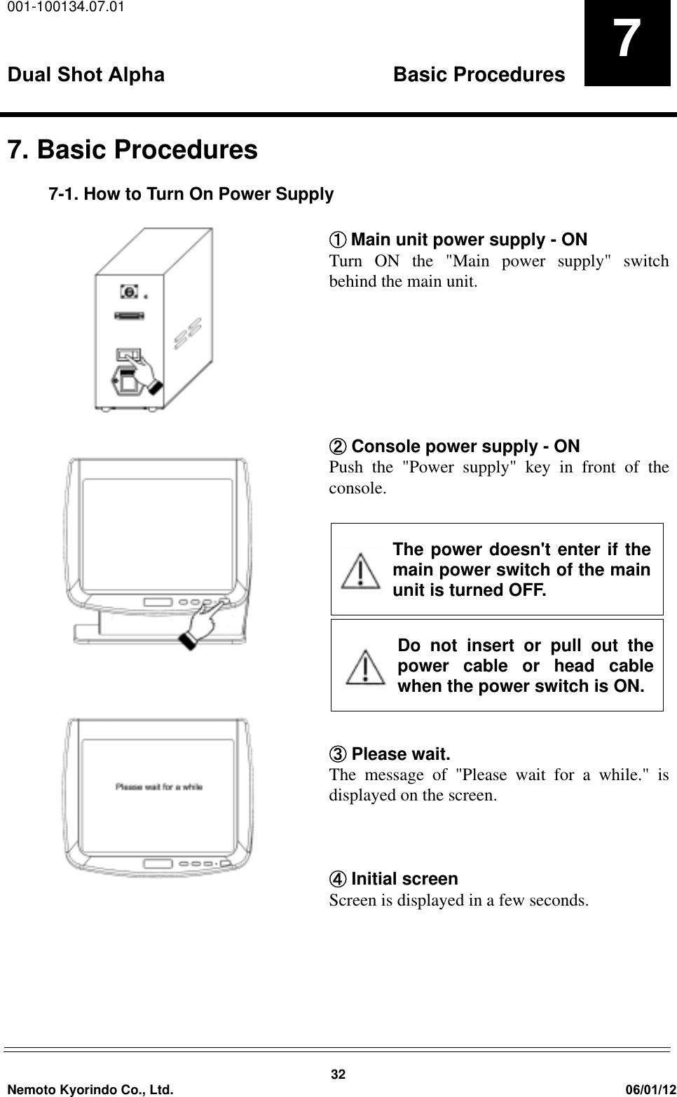 001-100134.07.01Dual Shot Alpha Basic Procedures32Nemoto Kyorindo Co., Ltd. 06/01/1277. Basic Procedures7-1. How to Turn On Power SupplyԘMain unit power supply - ONTurn ON the "Main power supply" switchbehind the main unit.ԙ Console power supply - ONPush the "Power supply" key in front of theconsole.Ԛ Please wait.The message of "Please wait for a while." isdisplayed on the screen.ԛ Initial screenScreen is displayed in a few seconds.The power doesn't enter if themain power switch of the mainunit is turned OFF. Do not insert or pull out thepower cable or head cablewhen the power switch is ON.