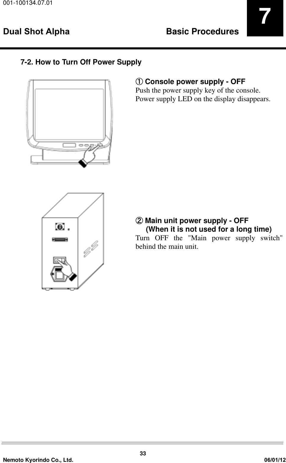001-100134.07.01Dual Shot Alpha Basic Procedures33Nemoto Kyorindo Co., Ltd. 06/01/1277-2. How to Turn Off Power SupplyԘ Console power supply - OFFPush the power supply key of the console.Power supply LED on the display disappears.ԙ Main unit power supply - OFF      (When it is not used for a long time)Turn OFF the "Main power supply switch"behind the main unit. 