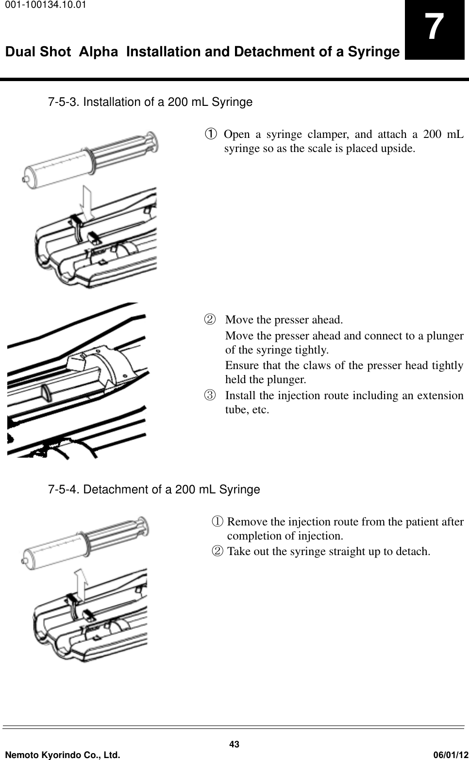 001-100134.10.01Dual Shot  Alpha Installation and Detachment of a Syringe43Nemoto Kyorindo Co., Ltd. 06/01/1277-5-3. Installation of a 200 mL SyringeԘOpen a syringe clamper, and attach a 200 mLsyringe so as the scale is placed upside.ԙMove the presser ahead.Move the presser ahead and connect to a plungerof the syringe tightly.Ensure that the claws of the presser head tightlyheld the plunger.ԚInstall the injection route including an extensiontube, etc.7-5-4. Detachment of a 200 mL SyringeԘRemove the injection route from the patient aftercompletion of injection.ԙTake out the syringe straight up to detach.