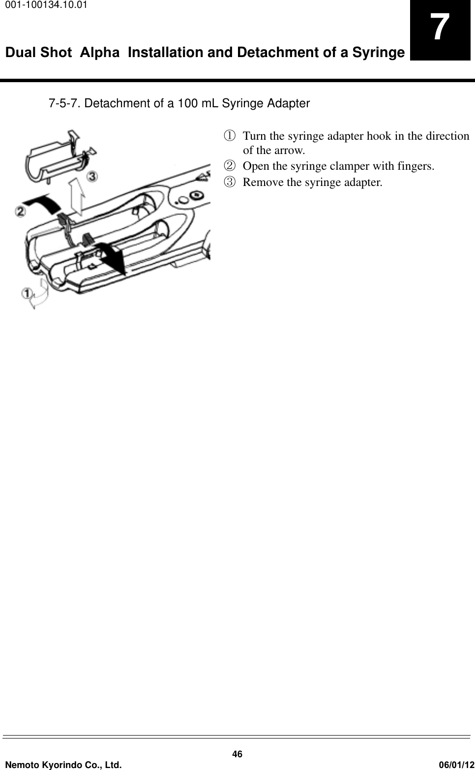 001-100134.10.01Dual Shot  Alpha Installation and Detachment of a Syringe46Nemoto Kyorindo Co., Ltd. 06/01/1277-5-7. Detachment of a 100 mL Syringe AdapterԘ  Turn the syringe adapter hook in the directionof the arrow. ԙOpen the syringe clamper with fingers.ԚRemove the syringe adapter.
