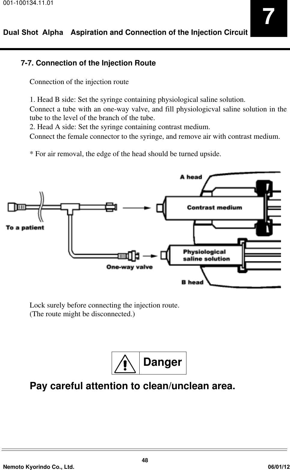 001-100134.11.01Dual Shot  Alpha Aspiration and Connection of the Injection Circuit48Nemoto Kyorindo Co., Ltd. 06/01/1277-7. Connection of the Injection RouteConnection of the injection route 1. Head B side: Set the syringe containing physiological saline solution.Connect a tube with an one-way valve, and fill physiologicval saline solution in thetube to the level of the branch of the tube.2. Head A side: Set the syringe containing contrast medium. Connect the female connector to the syringe, and remove air with contrast medium.* For air removal, the edge of the head should be turned upside.Lock surely before connecting the injection route.(The route might be disconnected.)Pay careful attention to clean/unclean area.Danger