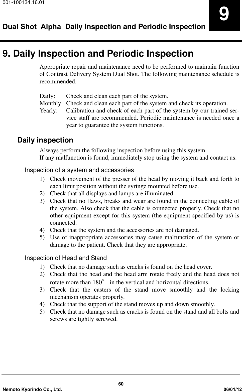 001-100134.16.01Dual Shot  Alpha   Daily Inspection and Periodic Inspection60Nemoto Kyorindo Co., Ltd. 06/01/1299. Daily Inspection and Periodic InspectionAppropriate repair and maintenance need to be performed to maintain functionof Contrast Delivery System Dual Shot. The following maintenance schedule isrecommended.Daily:  Check and clean each part of the system. Monthly:  Check and clean each part of the system and check its operation. Yearly:  Calibration and check of each part of the system by our trained ser-vice staff are recommended. Periodic maintenance is needed once ayear to guarantee the system functions.Daily inspectionAlways perform the following inspection before using this system. If any malfunction is found, immediately stop using the system and contact us.Inspection of a system and accessories1) Check movement of the presser of the head by moving it back and forth toeach limit position without the syringe mounted before use.2) Check that all displays and lamps are illuminated.3) Check that no flaws, breaks and wear are found in the connecting cable ofthe system. Also check that the cable is connected properly. Check that noother equipment except for this system (the equipment specified by us) isconnected.4) Check that the system and the accessories are not damaged.5) Use of inappropriate accessories may cause malfunction of the system ordamage to the patient. Check that they are appropriate.Inspection of Head and Stand1)  Check that no damage such as cracks is found on the head cover.2) Check that the head and the head arm rotate freely and the head does notrotate more than 180q in the vertical and horizontal directions.3)  Check that the casters of the stand move smoothly and the lockingmechanism operates properly.4)  Check that the support of the stand moves up and down smoothly.5)  Check that no damage such as cracks is found on the stand and all bolts andscrews are tightly screwed.