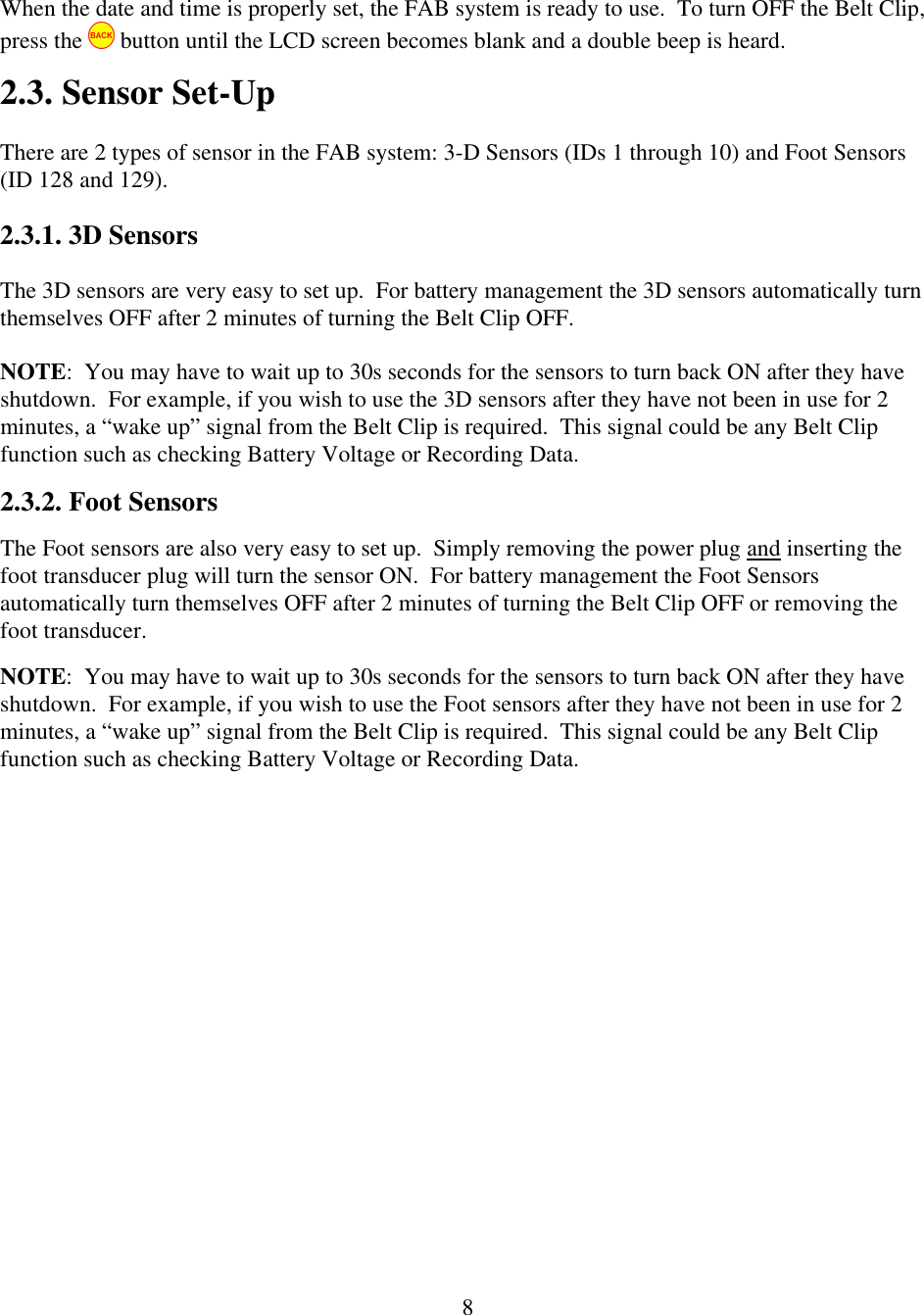  8When the date and time is properly set, the FAB system is ready to use.  To turn OFF the Belt Clip, press the   button until the LCD screen becomes blank and a double beep is heard. 2.3. Sensor Set-Up There are 2 types of sensor in the FAB system: 3-D Sensors (IDs 1 through 10) and Foot Sensors (ID 128 and 129).   2.3.1. 3D Sensors The 3D sensors are very easy to set up.  For battery management the 3D sensors automatically turn themselves OFF after 2 minutes of turning the Belt Clip OFF.   NOTE:  You may have to wait up to 30s seconds for the sensors to turn back ON after they have shutdown.  For example, if you wish to use the 3D sensors after they have not been in use for 2 minutes, a &ldquo;wake up&rdquo; signal from the Belt Clip is required.  This signal could be any Belt Clip function such as checking Battery Voltage or Recording Data.   2.3.2. Foot Sensors The Foot sensors are also very easy to set up.  Simply removing the power plug and inserting the foot transducer plug will turn the sensor ON.  For battery management the Foot Sensors automatically turn themselves OFF after 2 minutes of turning the Belt Clip OFF or removing the foot transducer.   NOTE:  You may have to wait up to 30s seconds for the sensors to turn back ON after they have shutdown.  For example, if you wish to use the Foot sensors after they have not been in use for 2 minutes, a &ldquo;wake up&rdquo; signal from the Belt Clip is required.  This signal could be any Belt Clip function such as checking Battery Voltage or Recording Data. 