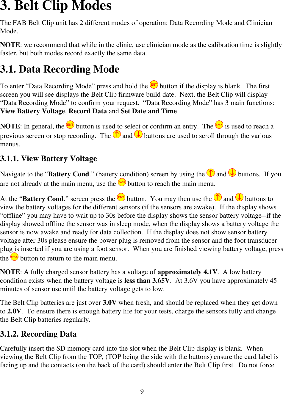  93. Belt Clip Modes The FAB Belt Clip unit has 2 different modes of operation: Data Recording Mode and Clinician Mode.  NOTE: we recommend that while in the clinic, use clinician mode as the calibration time is slightly faster, but both modes record exactly the same data. 3.1. Data Recording Mode  To enter &ldquo;Data Recording Mode&rdquo; press and hold the   button if the display is blank.  The first screen you will see displays the Belt Clip firmware build date.  Next, the Belt Clip will display &ldquo;Data Recording Mode&rdquo; to confirm your request.  &ldquo;Data Recording Mode&rdquo; has 3 main functions:  View Battery Voltage, Record Data and Set Date and Time. NOTE: In general, the   button is used to select or confirm an entry.  The   is used to reach a previous screen or stop recording.  The   and   buttons are used to scroll through the various menus. 3.1.1. View Battery Voltage Navigate to the &ldquo;Battery Cond.&rdquo; (battery condition) screen by using the   and   buttons.  If you are not already at the main menu, use the   button to reach the main menu.   At the &ldquo;Battery Cond.&rdquo; screen press the   button.  You may then use the   and   buttons to view the battery voltages for the different sensors (if the sensors are awake).  If the display shows &ldquo;offline&rdquo; you may have to wait up to 30s before the display shows the sensor battery voltage--if the display showed offline the sensor was in sleep mode, when the display shows a battery voltage the sensor is now awake and ready for data collection.  If the display does not show sensor battery voltage after 30s please ensure the power plug is removed from the sensor and the foot transducer plug is inserted if you are using a foot sensor.  When you are finished viewing battery voltage, press the   button to return to the main menu.   NOTE: A fully charged sensor battery has a voltage of approximately 4.1V.  A low battery condition exists when the battery voltage is less than 3.65V.  At 3.6V you have approximately 45 minutes of sensor use until the battery voltage gets to low.   The Belt Clip batteries are just over 3.0V when fresh, and should be replaced when they get down to 2.0V.  To ensure there is enough battery life for your tests, charge the sensors fully and change the Belt Clip batteries regularly. 3.1.2. Recording Data Carefully insert the SD memory card into the slot when the Belt Clip display is blank.  When viewing the Belt Clip from the TOP, (TOP being the side with the buttons) ensure the card label is facing up and the contacts (on the back of the card) should enter the Belt Clip first.  Do not force 