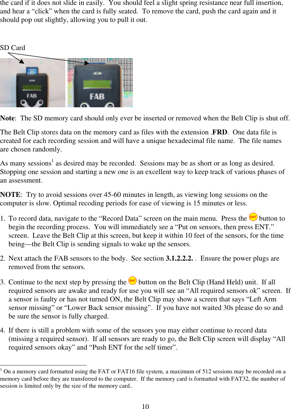  10the card if it does not slide in easily.  You should feel a slight spring resistance near full insertion, and hear a &ldquo;click&rdquo; when the card is fully seated.  To remove the card, push the card again and it should pop out slightly, allowing you to pull it out.    SD Card     Note:  The SD memory card should only ever be inserted or removed when the Belt Clip is shut off.   The Belt Clip stores data on the memory card as files with the extension .FRD.  One data file is created for each recording session and will have a unique hexadecimal file name.  The file names are chosen randomly. As many sessions1 as desired may be recorded.  Sessions may be as short or as long as desired.  Stopping one session and starting a new one is an excellent way to keep track of various phases of an assessment.   NOTE:  Try to avoid sessions over 45-60 minutes in length, as viewing long sessions on the computer is slow. Optimal recoding periods for ease of viewing is 15 minutes or less. 1. To record data, navigate to the &ldquo;Record Data&rdquo; screen on the main menu.  Press the   button to begin the recording process.  You will immediately see a &ldquo;Put on sensors, then press ENT.&rdquo; screen.  Leave the Belt Clip at this screen, but keep it within 10 feet of the sensors, for the time being&mdash;the Belt Clip is sending signals to wake up the sensors. 2. Next attach the FAB sensors to the body.  See section 3.1.2.2.2. .  Ensure the power plugs are removed from the sensors. 3. Continue to the next step by pressing the   button on the Belt Clip (Hand Held) unit.  If all required sensors are awake and ready for use you will see an &ldquo;All required sensors ok&rdquo; screen.  If a sensor is faulty or has not turned ON, the Belt Clip may show a screen that says &ldquo;Left Arm sensor missing&rdquo; or &ldquo;Lower Back sensor missing&rdquo;.  If you have not waited 30s please do so and be sure the sensor is fully charged.   4. If there is still a problem with some of the sensors you may either continue to record data (missing a required sensor).  If all sensors are ready to go, the Belt Clip screen will display &ldquo;All required sensors okay&rdquo; and &ldquo;Push ENT for the self timer&rdquo;.                                                           1 On a memory card formatted using the FAT or FAT16 file system, a maximum of 512 sessions may be recorded on a memory card before they are transferred to the computer.  If the memory card is formatted with FAT32, the number of session is limited only by the size of the memory card.. 