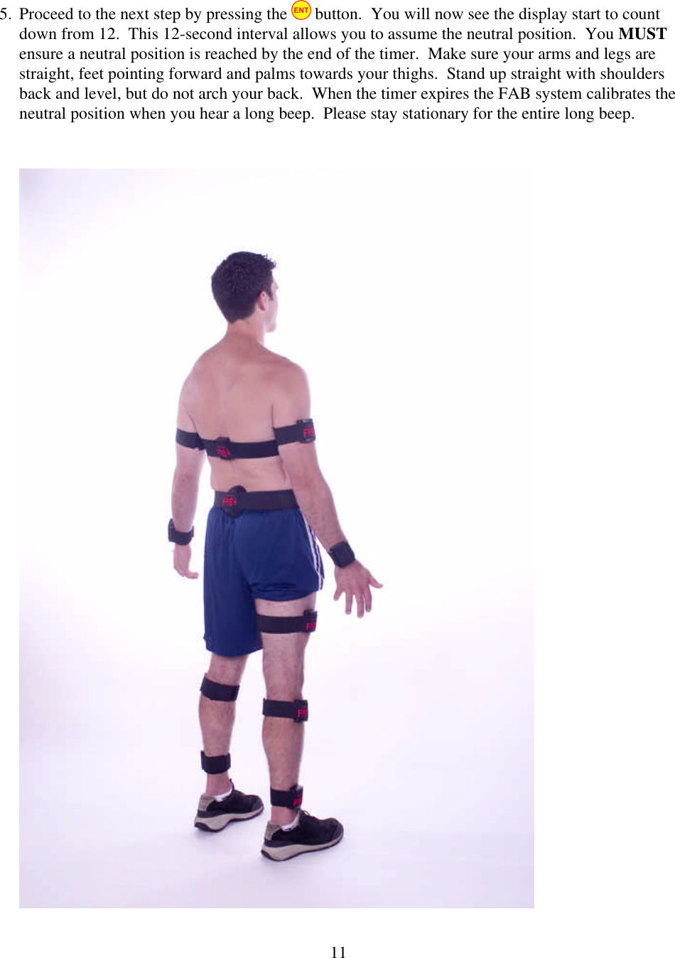 115. Proceed to the next step by pressing the   button.  You will now see the display start to count down from 12.  This 12-second interval allows you to assume the neutral position.  You MUST ensure a neutral position is reached by the end of the timer.  Make sure your arms and legs are straight, feet pointing forward and palms towards your thighs.  Stand up straight with shoulders back and level, but do not arch your back.  When the timer expires the FAB system calibrates the neutral position when you hear a long beep.  Please stay stationary for the entire long beep.   