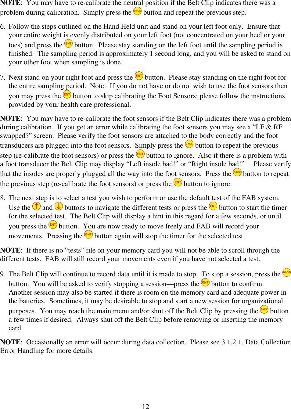  12NOTE:  You may have to re-calibrate the neutral position if the Belt Clip indicates there was a problem during calibration.  Simply press the   button and repeat the previous step. 6. Follow the steps outlined on the Hand Held unit and stand on your left foot only.  Ensure that your entire weight is evenly distributed on your left foot (not concentrated on your heel or your toes) and press the   button.  Please stay standing on the left foot until the sampling period is finished.  The sampling period is approximately 1 second long, and you will be asked to stand on your other foot when sampling is done. 7. Next stand on your right foot and press the   button.  Please stay standing on the right foot for the entire sampling period.  Note:  If you do not have or do not wish to use the foot sensors then you may press the   button to skip calibrating the Foot Sensors; please follow the instructions provided by your health care professional.   NOTE:  You may have to re-calibrate the foot sensors if the Belt Clip indicates there was a problem during calibration.  If you get an error while calibrating the foot sensors you may see a &ldquo;LF &amp; RF swapped?&rdquo; screen.  Please verify the foot sensors are attached to the body correctly and the foot transducers are plugged into the foot sensors.  Simply press the   button to repeat the previous step (re-calibrate the foot sensors) or press the   button to ignore.  Also if there is a problem with a foot transducer the Belt Clip may display &ldquo;Left insole bad!&rdquo; or &ldquo;Right insole bad!&rdquo;  .  Please verify that the insoles are properly plugged all the way into the foot sensors.  Press the   button to repeat the previous step (re-calibrate the foot sensors) or press the   button to ignore.   8. The next step is to select a test you wish to perform or use the default test of the FAB system.  Use the   and   buttons to navigate the different tests or press the   button to start the timer for the selected test.  The Belt Clip will display a hint in this regard for a few seconds, or until you press the   button.  You are now ready to move freely and FAB will record your movements.  Pressing the   button again will stop the timer for the selected test. NOTE:  If there is no &ldquo;tests&rdquo; file on your memory card you will not be able to scroll through the different tests.  FAB will still record your movements even if you have not selected a test. 9. The Belt Clip will continue to record data until it is made to stop.  To stop a session, press the   button.  You will be asked to verify stopping a session&mdash;press the   button to confirm.  Another session may also be started if there is room on the memory card and adequate power in the batteries.  Sometimes, it may be desirable to stop and start a new session for organizational purposes.  You may reach the main menu and/or shut off the Belt Clip by pressing the   button a few times if desired.  Always shut off the Belt Clip before removing or inserting the memory card. NOTE:  Occasionally an error will occur during data collection.  Please see 3.1.2.1. Data Collection Error Handling for more details. 