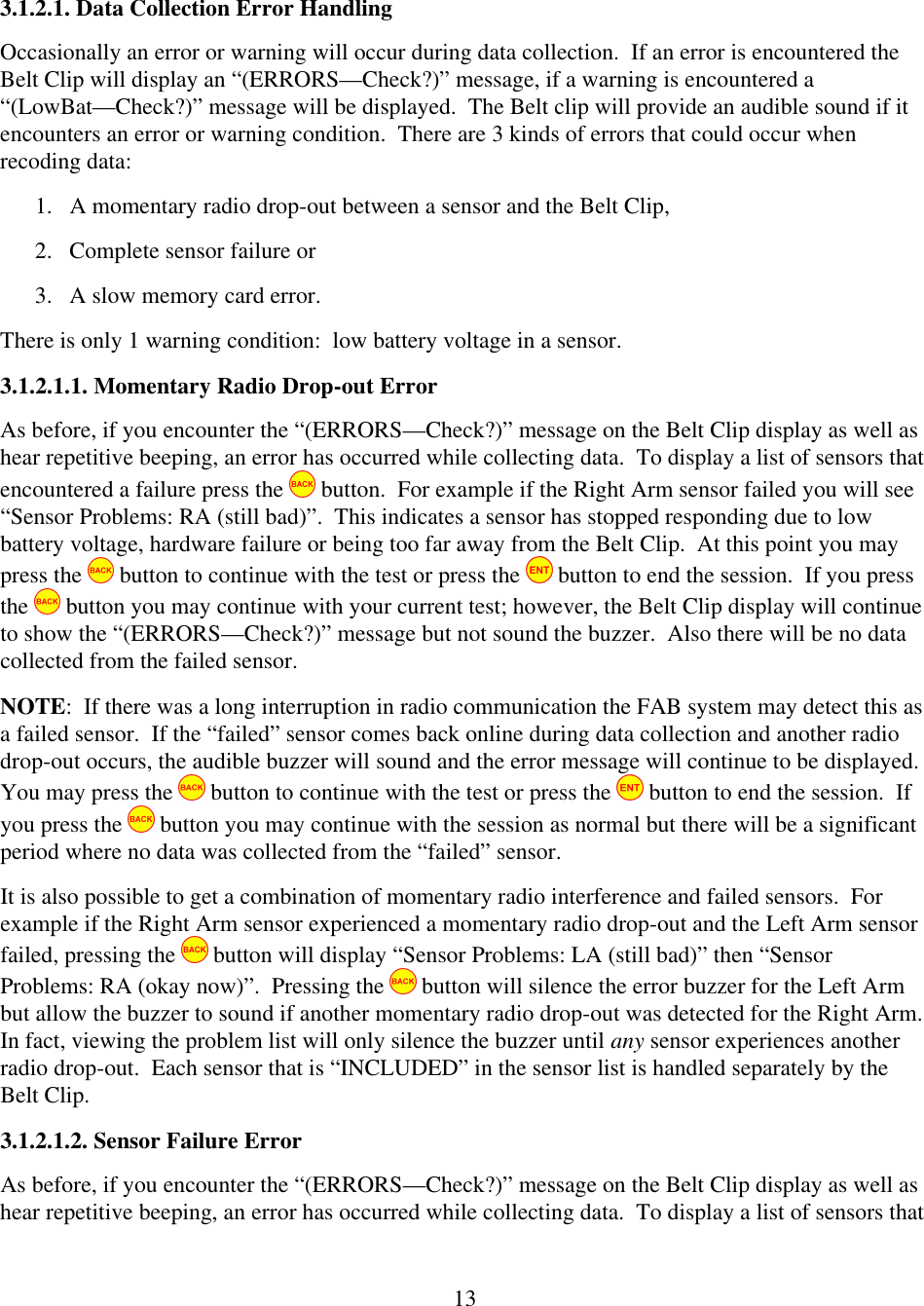  133.1.2.1. Data Collection Error Handling Occasionally an error or warning will occur during data collection.  If an error is encountered the Belt Clip will display an &ldquo;(ERRORS&mdash;Check?)&rdquo; message, if a warning is encountered a &ldquo;(LowBat&mdash;Check?)&rdquo; message will be displayed.  The Belt clip will provide an audible sound if it encounters an error or warning condition.  There are 3 kinds of errors that could occur when recoding data:  1. A momentary radio drop-out between a sensor and the Belt Clip,  2. Complete sensor failure or  3. A slow memory card error.   There is only 1 warning condition:  low battery voltage in a sensor.   3.1.2.1.1. Momentary Radio Drop-out Error As before, if you encounter the &ldquo;(ERRORS&mdash;Check?)&rdquo; message on the Belt Clip display as well as hear repetitive beeping, an error has occurred while collecting data.  To display a list of sensors that encountered a failure press the   button.  For example if the Right Arm sensor failed you will see &ldquo;Sensor Problems: RA (still bad)&rdquo;.  This indicates a sensor has stopped responding due to low battery voltage, hardware failure or being too far away from the Belt Clip.  At this point you may press the   button to continue with the test or press the   button to end the session.  If you press the   button you may continue with your current test; however, the Belt Clip display will continue to show the &ldquo;(ERRORS&mdash;Check?)&rdquo; message but not sound the buzzer.  Also there will be no data collected from the failed sensor. NOTE:  If there was a long interruption in radio communication the FAB system may detect this as a failed sensor.  If the &ldquo;failed&rdquo; sensor comes back online during data collection and another radio drop-out occurs, the audible buzzer will sound and the error message will continue to be displayed.  You may press the   button to continue with the test or press the   button to end the session.  If you press the   button you may continue with the session as normal but there will be a significant period where no data was collected from the &ldquo;failed&rdquo; sensor. It is also possible to get a combination of momentary radio interference and failed sensors.  For example if the Right Arm sensor experienced a momentary radio drop-out and the Left Arm sensor failed, pressing the   button will display &ldquo;Sensor Problems: LA (still bad)&rdquo; then &ldquo;Sensor Problems: RA (okay now)&rdquo;.  Pressing the   button will silence the error buzzer for the Left Arm but allow the buzzer to sound if another momentary radio drop-out was detected for the Right Arm.  In fact, viewing the problem list will only silence the buzzer until any sensor experiences another radio drop-out.  Each sensor that is &ldquo;INCLUDED&rdquo; in the sensor list is handled separately by the Belt Clip. 3.1.2.1.2. Sensor Failure Error As before, if you encounter the &ldquo;(ERRORS&mdash;Check?)&rdquo; message on the Belt Clip display as well as hear repetitive beeping, an error has occurred while collecting data.  To display a list of sensors that 
