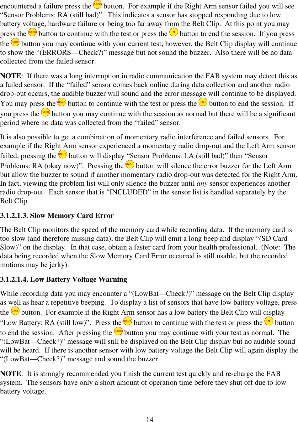  14encountered a failure press the   button.  For example if the Right Arm sensor failed you will see &ldquo;Sensor Problems: RA (still bad)&rdquo;.  This indicates a sensor has stopped responding due to low battery voltage, hardware failure or being too far away from the Belt Clip.  At this point you may press the   button to continue with the test or press the   button to end the session.  If you press the   button you may continue with your current test; however, the Belt Clip display will continue to show the &ldquo;(ERRORS&mdash;Check?)&rdquo; message but not sound the buzzer.  Also there will be no data collected from the failed sensor. NOTE:  If there was a long interruption in radio communication the FAB system may detect this as a failed sensor.  If the &ldquo;failed&rdquo; sensor comes back online during data collection and another radio drop-out occurs, the audible buzzer will sound and the error message will continue to be displayed.  You may press the   button to continue with the test or press the   button to end the session.  If you press the   button you may continue with the session as normal but there will be a significant period where no data was collected from the &ldquo;failed&rdquo; sensor. It is also possible to get a combination of momentary radio interference and failed sensors.  For example if the Right Arm sensor experienced a momentary radio drop-out and the Left Arm sensor failed, pressing the   button will display &ldquo;Sensor Problems: LA (still bad)&rdquo; then &ldquo;Sensor Problems: RA (okay now)&rdquo;.  Pressing the   button will silence the error buzzer for the Left Arm but allow the buzzer to sound if another momentary radio drop-out was detected for the Right Arm.  In fact, viewing the problem list will only silence the buzzer until any sensor experiences another radio drop-out.  Each sensor that is &ldquo;INCLUDED&rdquo; in the sensor list is handled separately by the Belt Clip. 3.1.2.1.3. Slow Memory Card Error The Belt Clip monitors the speed of the memory card while recording data.  If the memory card is too slow (and therefore missing data), the Belt Clip will emit a long beep and display &ldquo;(SD Card Slow)&rdquo; on the display.  In that case, obtain a faster card from your health professional.  (Note:  The data being recorded when the Slow Memory Card Error occurred is still usable, but the recorded motions may be jerky). 3.1.2.1.4. Low Battery Voltage Warning While recording data you may encounter a &ldquo;(LowBat&mdash;Check?)&rdquo; message on the Belt Clip display as well as hear a repetitive beeping.  To display a list of sensors that have low battery voltage, press the   button.  For example if the Right Arm sensor has a low battery the Belt Clip will display &ldquo;Low Battery: RA (still low)&rdquo;.  Press the   button to continue with the test or press the   button to end the session.  After pressing the   button you may continue with your test as normal.  The &ldquo;(LowBat&mdash;Check?)&rdquo; message will still be displayed on the Belt Clip display but no audible sound will be heard.  If there is another sensor with low battery voltage the Belt Clip will again display the &ldquo;(LowBat&mdash;Check?)&rdquo; message and sound the buzzer. NOTE:  It is strongly recommended you finish the current test quickly and re-charge the FAB system.  The sensors have only a short amount of operation time before they shut off due to low battery voltage. 