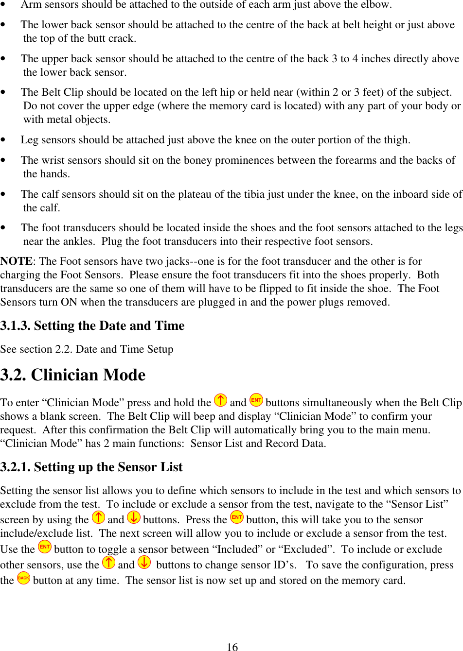 16&bull; Arm sensors should be attached to the outside of each arm just above the elbow. &bull; The lower back sensor should be attached to the centre of the back at belt height or just above the top of the butt crack. &bull; The upper back sensor should be attached to the centre of the back 3 to 4 inches directly above the lower back sensor. &bull; The Belt Clip should be located on the left hip or held near (within 2 or 3 feet) of the subject.  Do not cover the upper edge (where the memory card is located) with any part of your body or with metal objects. &bull; Leg sensors should be attached just above the knee on the outer portion of the thigh. &bull; The wrist sensors should sit on the boney prominences between the forearms and the backs of the hands. &bull; The calf sensors should sit on the plateau of the tibia just under the knee, on the inboard side of the calf. &bull; The foot transducers should be located inside the shoes and the foot sensors attached to the legs near the ankles.  Plug the foot transducers into their respective foot sensors. NOTE: The Foot sensors have two jacks--one is for the foot transducer and the other is for charging the Foot Sensors.  Please ensure the foot transducers fit into the shoes properly.  Both transducers are the same so one of them will have to be flipped to fit inside the shoe.  The Foot Sensors turn ON when the transducers are plugged in and the power plugs removed. 3.1.3. Setting the Date and Time See section 2.2. Date and Time Setup 3.2. Clinician Mode To enter &ldquo;Clinician Mode&rdquo; press and hold the  and   buttons simultaneously when the Belt Clip shows a blank screen.  The Belt Clip will beep and display &ldquo;Clinician Mode&rdquo; to confirm your request.  After this confirmation the Belt Clip will automatically bring you to the main menu.  &ldquo;Clinician Mode&rdquo; has 2 main functions:  Sensor List and Record Data. 3.2.1. Setting up the Sensor List Setting the sensor list allows you to define which sensors to include in the test and which sensors to exclude from the test.  To include or exclude a sensor from the test, navigate to the &ldquo;Sensor List&rdquo; screen by using the   and   buttons.  Press the   button, this will take you to the sensor include/exclude list.  The next screen will allow you to include or exclude a sensor from the test.  Use the   button to toggle a sensor between &ldquo;Included&rdquo; or &ldquo;Excluded&rdquo;.  To include or exclude other sensors, use the  and    buttons to change sensor ID&rsquo;s.   To save the configuration, press the   button at any time.  The sensor list is now set up and stored on the memory card. 