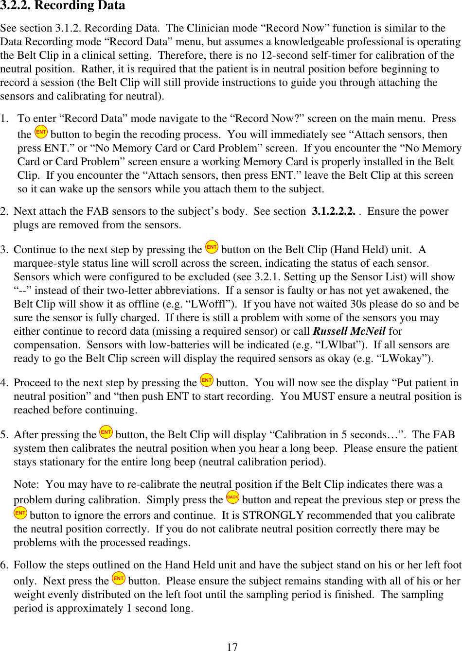  173.2.2. Recording Data See section 3.1.2. Recording Data.  The Clinician mode &ldquo;Record Now&rdquo; function is similar to the Data Recording mode &ldquo;Record Data&rdquo; menu, but assumes a knowledgeable professional is operating the Belt Clip in a clinical setting.  Therefore, there is no 12-second self-timer for calibration of the neutral position.  Rather, it is required that the patient is in neutral position before beginning to record a session (the Belt Clip will still provide instructions to guide you through attaching the sensors and calibrating for neutral).   1. To enter &ldquo;Record Data&rdquo; mode navigate to the &ldquo;Record Now?&rdquo; screen on the main menu.  Press the   button to begin the recoding process.  You will immediately see &ldquo;Attach sensors, then press ENT.&rdquo; or &ldquo;No Memory Card or Card Problem&rdquo; screen.  If you encounter the &ldquo;No Memory Card or Card Problem&rdquo; screen ensure a working Memory Card is properly installed in the Belt Clip.  If you encounter the &ldquo;Attach sensors, then press ENT.&rdquo; leave the Belt Clip at this screen so it can wake up the sensors while you attach them to the subject. 2. Next attach the FAB sensors to the subject&rsquo;s body.  See section  3.1.2.2.2. .  Ensure the power plugs are removed from the sensors. 3. Continue to the next step by pressing the   button on the Belt Clip (Hand Held) unit.  A marquee-style status line will scroll across the screen, indicating the status of each sensor.  Sensors which were configured to be excluded (see 3.2.1. Setting up the Sensor List) will show &ldquo;--&rdquo; instead of their two-letter abbreviations.  If a sensor is faulty or has not yet awakened, the Belt Clip will show it as offline (e.g. &ldquo;LWoffl&rdquo;).  If you have not waited 30s please do so and be sure the sensor is fully charged.  If there is still a problem with some of the sensors you may either continue to record data (missing a required sensor) or call Russell McNeil for compensation.  Sensors with low-batteries will be indicated (e.g. &ldquo;LWlbat&rdquo;).  If all sensors are ready to go the Belt Clip screen will display the required sensors as okay (e.g. &ldquo;LWokay&rdquo;). 4. Proceed to the next step by pressing the   button.  You will now see the display &ldquo;Put patient in neutral position&rdquo; and &ldquo;then push ENT to start recording.  You MUST ensure a neutral position is reached before continuing.  5. After pressing the   button, the Belt Clip will display &ldquo;Calibration in 5 seconds&hellip;&rdquo;.  The FAB system then calibrates the neutral position when you hear a long beep.  Please ensure the patient stays stationary for the entire long beep (neutral calibration period).  Note:  You may have to re-calibrate the neutral position if the Belt Clip indicates there was a problem during calibration.  Simply press the   button and repeat the previous step or press the  button to ignore the errors and continue.  It is STRONGLY recommended that you calibrate the neutral position correctly.  If you do not calibrate neutral position correctly there may be problems with the processed readings.  6. Follow the steps outlined on the Hand Held unit and have the subject stand on his or her left foot only.  Next press the   button.  Please ensure the subject remains standing with all of his or her weight evenly distributed on the left foot until the sampling period is finished.  The sampling period is approximately 1 second long. 