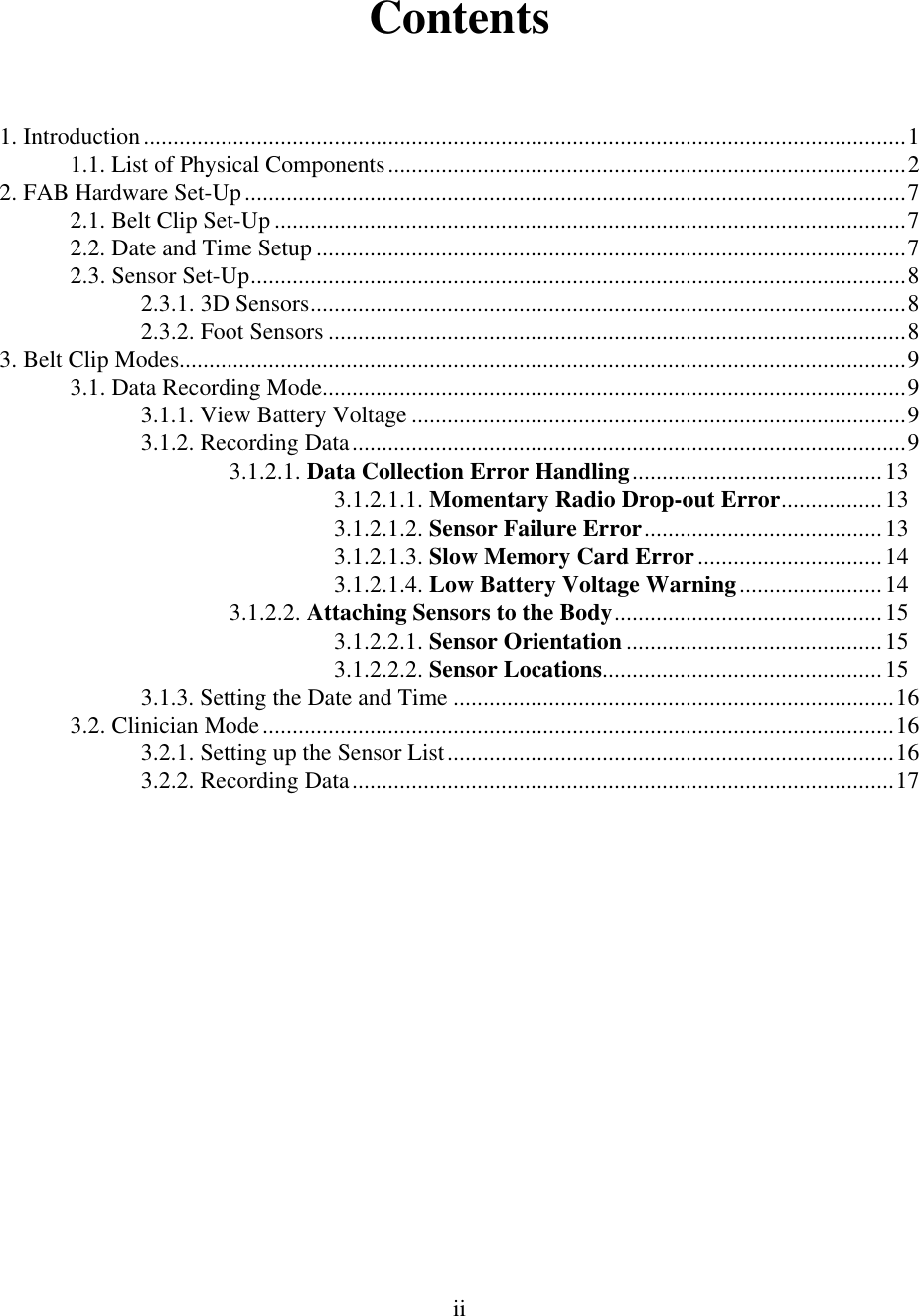  iiContents  1. Introduction................................................................................................................................1 1.1. List of Physical Components.......................................................................................2 2. FAB Hardware Set-Up...............................................................................................................7 2.1. Belt Clip Set-Up ..........................................................................................................7 2.2. Date and Time Setup ...................................................................................................7 2.3. Sensor Set-Up..............................................................................................................8 2.3.1. 3D Sensors....................................................................................................8 2.3.2. Foot Sensors .................................................................................................8 3. Belt Clip Modes..........................................................................................................................9 3.1. Data Recording Mode..................................................................................................9 3.1.1. View Battery Voltage ...................................................................................9 3.1.2. Recording Data.............................................................................................9 3.1.2.1. Data Collection Error Handling..........................................13 3.1.2.1.1. Momentary Radio Drop-out Error.................13 3.1.2.1.2. Sensor Failure Error........................................13 3.1.2.1.3. Slow Memory Card Error...............................14 3.1.2.1.4. Low Battery Voltage Warning........................14 3.1.2.2. Attaching Sensors to the Body.............................................15 3.1.2.2.1. Sensor Orientation ...........................................15 3.1.2.2.2. Sensor Locations...............................................15 3.1.3. Setting the Date and Time ..........................................................................16 3.2. Clinician Mode..........................................................................................................16 3.2.1. Setting up the Sensor List...........................................................................16 3.2.2. Recording Data...........................................................................................17 