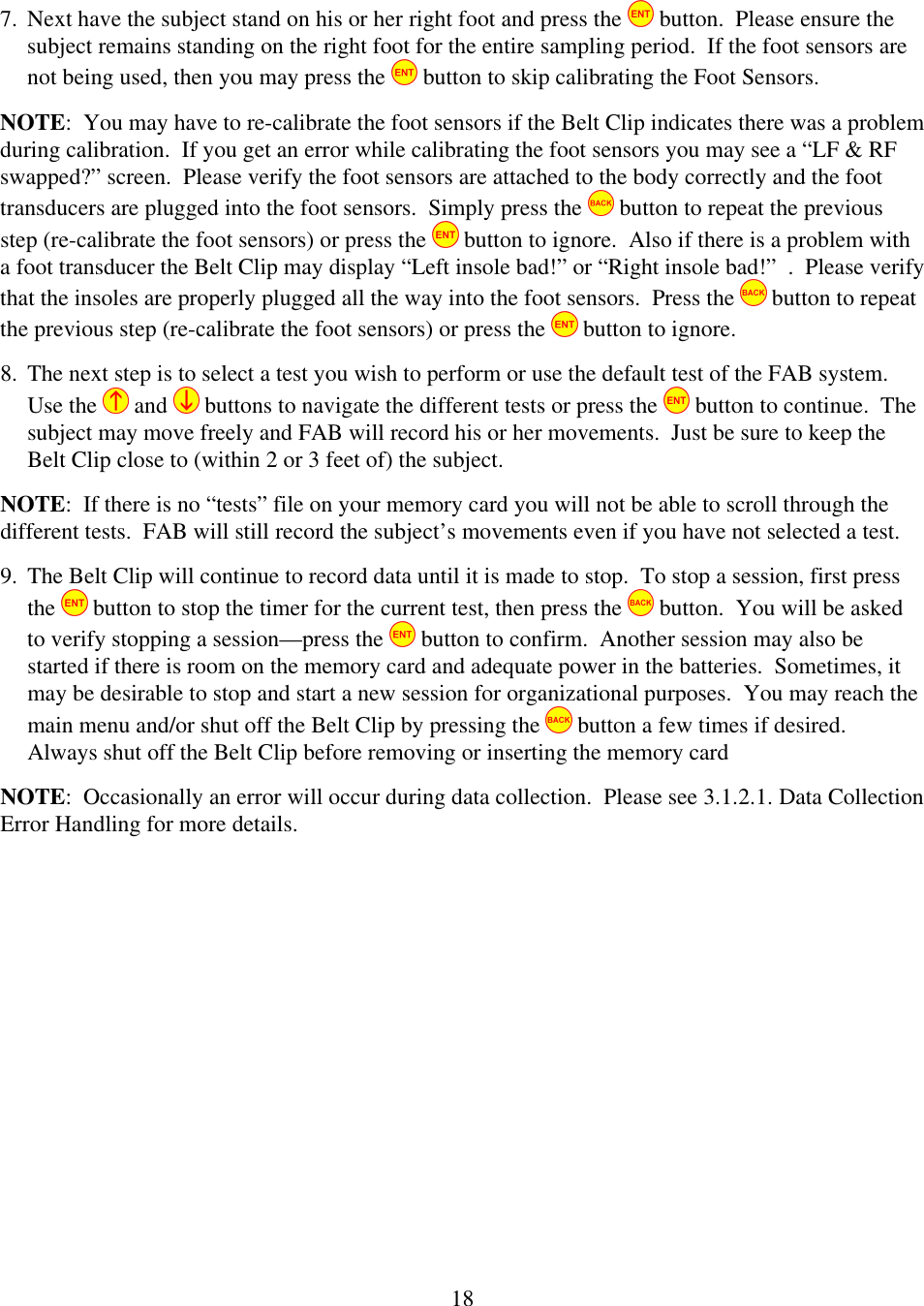  187. Next have the subject stand on his or her right foot and press the   button.  Please ensure the subject remains standing on the right foot for the entire sampling period.  If the foot sensors are not being used, then you may press the   button to skip calibrating the Foot Sensors. NOTE:  You may have to re-calibrate the foot sensors if the Belt Clip indicates there was a problem during calibration.  If you get an error while calibrating the foot sensors you may see a &ldquo;LF &amp; RF swapped?&rdquo; screen.  Please verify the foot sensors are attached to the body correctly and the foot transducers are plugged into the foot sensors.  Simply press the   button to repeat the previous step (re-calibrate the foot sensors) or press the   button to ignore.  Also if there is a problem with a foot transducer the Belt Clip may display &ldquo;Left insole bad!&rdquo; or &ldquo;Right insole bad!&rdquo;  .  Please verify that the insoles are properly plugged all the way into the foot sensors.  Press the   button to repeat the previous step (re-calibrate the foot sensors) or press the   button to ignore. 8. The next step is to select a test you wish to perform or use the default test of the FAB system.  Use the   and   buttons to navigate the different tests or press the   button to continue.  The subject may move freely and FAB will record his or her movements.  Just be sure to keep the Belt Clip close to (within 2 or 3 feet of) the subject. NOTE:  If there is no &ldquo;tests&rdquo; file on your memory card you will not be able to scroll through the different tests.  FAB will still record the subject&rsquo;s movements even if you have not selected a test. 9. The Belt Clip will continue to record data until it is made to stop.  To stop a session, first press the   button to stop the timer for the current test, then press the   button.  You will be asked to verify stopping a session&mdash;press the   button to confirm.  Another session may also be started if there is room on the memory card and adequate power in the batteries.  Sometimes, it may be desirable to stop and start a new session for organizational purposes.  You may reach the main menu and/or shut off the Belt Clip by pressing the   button a few times if desired.  Always shut off the Belt Clip before removing or inserting the memory card NOTE:  Occasionally an error will occur during data collection.  Please see 3.1.2.1. Data Collection Error Handling for more details.  