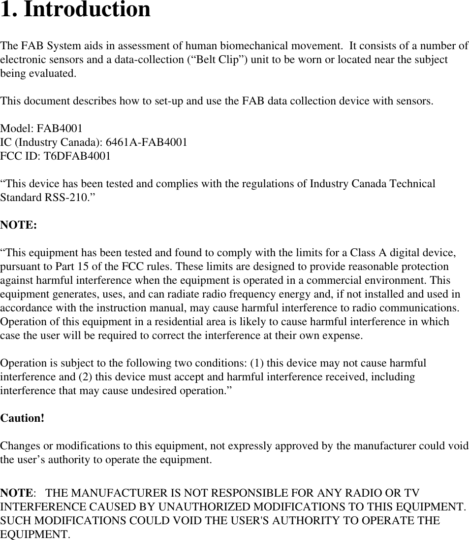   1. Introduction  The FAB System aids in assessment of human biomechanical movement.  It consists of a number of electronic sensors and a data-collection (&ldquo;Belt Clip&rdquo;) unit to be worn or located near the subject being evaluated.  This document describes how to set-up and use the FAB data collection device with sensors.  Model: FAB4001 IC (Industry Canada): 6461A-FAB4001 FCC ID: T6DFAB4001  &ldquo;This device has been tested and complies with the regulations of Industry Canada Technical Standard RSS-210.&rdquo;  NOTE:   &ldquo;This equipment has been tested and found to comply with the limits for a Class A digital device, pursuant to Part 15 of the FCC rules. These limits are designed to provide reasonable protection against harmful interference when the equipment is operated in a commercial environment. This equipment generates, uses, and can radiate radio frequency energy and, if not installed and used in accordance with the instruction manual, may cause harmful interference to radio communications. Operation of this equipment in a residential area is likely to cause harmful interference in which case the user will be required to correct the interference at their own expense.   Operation is subject to the following two conditions: (1) this device may not cause harmful interference and (2) this device must accept and harmful interference received, including interference that may cause undesired operation.&rdquo;  Caution!  Changes or modifications to this equipment, not expressly approved by the manufacturer could void the user&rsquo;s authority to operate the equipment.  NOTE:   THE MANUFACTURER IS NOT RESPONSIBLE FOR ANY RADIO OR TV INTERFERENCE CAUSED BY UNAUTHORIZED MODIFICATIONS TO THIS EQUIPMENT.   SUCH MODIFICATIONS COULD VOID THE USER'S AUTHORITY TO OPERATE THE EQUIPMENT.   